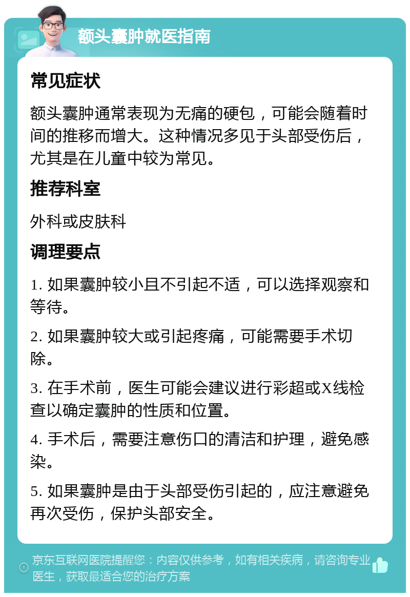 额头囊肿就医指南 常见症状 额头囊肿通常表现为无痛的硬包，可能会随着时间的推移而增大。这种情况多见于头部受伤后，尤其是在儿童中较为常见。 推荐科室 外科或皮肤科 调理要点 1. 如果囊肿较小且不引起不适，可以选择观察和等待。 2. 如果囊肿较大或引起疼痛，可能需要手术切除。 3. 在手术前，医生可能会建议进行彩超或X线检查以确定囊肿的性质和位置。 4. 手术后，需要注意伤口的清洁和护理，避免感染。 5. 如果囊肿是由于头部受伤引起的，应注意避免再次受伤，保护头部安全。