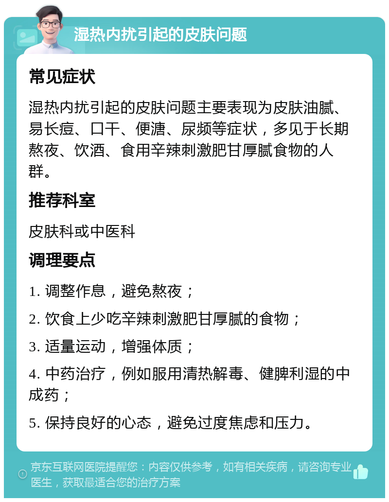 湿热内扰引起的皮肤问题 常见症状 湿热内扰引起的皮肤问题主要表现为皮肤油腻、易长痘、口干、便溏、尿频等症状，多见于长期熬夜、饮酒、食用辛辣刺激肥甘厚腻食物的人群。 推荐科室 皮肤科或中医科 调理要点 1. 调整作息，避免熬夜； 2. 饮食上少吃辛辣刺激肥甘厚腻的食物； 3. 适量运动，增强体质； 4. 中药治疗，例如服用清热解毒、健脾利湿的中成药； 5. 保持良好的心态，避免过度焦虑和压力。