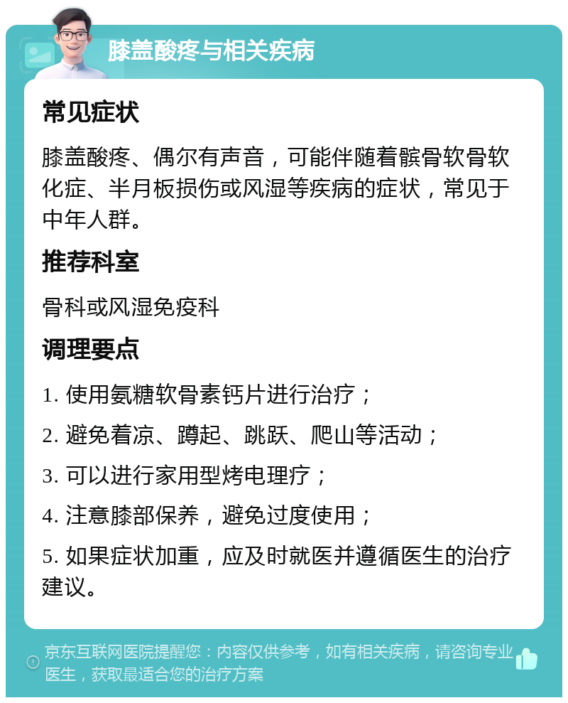 膝盖酸疼与相关疾病 常见症状 膝盖酸疼、偶尔有声音，可能伴随着髌骨软骨软化症、半月板损伤或风湿等疾病的症状，常见于中年人群。 推荐科室 骨科或风湿免疫科 调理要点 1. 使用氨糖软骨素钙片进行治疗； 2. 避免着凉、蹲起、跳跃、爬山等活动； 3. 可以进行家用型烤电理疗； 4. 注意膝部保养，避免过度使用； 5. 如果症状加重，应及时就医并遵循医生的治疗建议。