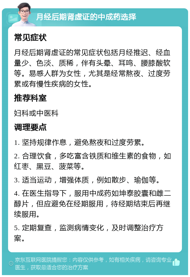 月经后期肾虚证的中成药选择 常见症状 月经后期肾虚证的常见症状包括月经推迟、经血量少、色淡、质稀，伴有头晕、耳鸣、腰膝酸软等。易感人群为女性，尤其是经常熬夜、过度劳累或有慢性疾病的女性。 推荐科室 妇科或中医科 调理要点 1. 坚持规律作息，避免熬夜和过度劳累。 2. 合理饮食，多吃富含铁质和维生素的食物，如红枣、黑豆、菠菜等。 3. 适当运动，增强体质，例如散步、瑜伽等。 4. 在医生指导下，服用中成药如坤泰胶囊和雌二醇片，但应避免在经期服用，待经期结束后再继续服用。 5. 定期复查，监测病情变化，及时调整治疗方案。