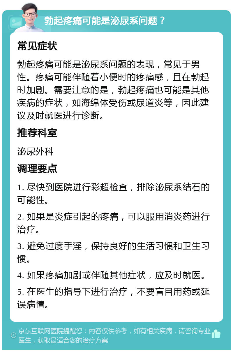 勃起疼痛可能是泌尿系问题？ 常见症状 勃起疼痛可能是泌尿系问题的表现，常见于男性。疼痛可能伴随着小便时的疼痛感，且在勃起时加剧。需要注意的是，勃起疼痛也可能是其他疾病的症状，如海绵体受伤或尿道炎等，因此建议及时就医进行诊断。 推荐科室 泌尿外科 调理要点 1. 尽快到医院进行彩超检查，排除泌尿系结石的可能性。 2. 如果是炎症引起的疼痛，可以服用消炎药进行治疗。 3. 避免过度手淫，保持良好的生活习惯和卫生习惯。 4. 如果疼痛加剧或伴随其他症状，应及时就医。 5. 在医生的指导下进行治疗，不要盲目用药或延误病情。