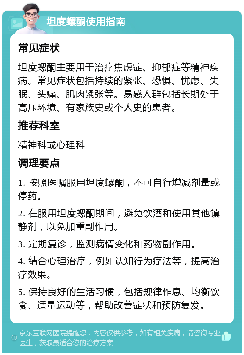 坦度螺酮使用指南 常见症状 坦度螺酮主要用于治疗焦虑症、抑郁症等精神疾病。常见症状包括持续的紧张、恐惧、忧虑、失眠、头痛、肌肉紧张等。易感人群包括长期处于高压环境、有家族史或个人史的患者。 推荐科室 精神科或心理科 调理要点 1. 按照医嘱服用坦度螺酮，不可自行增减剂量或停药。 2. 在服用坦度螺酮期间，避免饮酒和使用其他镇静剂，以免加重副作用。 3. 定期复诊，监测病情变化和药物副作用。 4. 结合心理治疗，例如认知行为疗法等，提高治疗效果。 5. 保持良好的生活习惯，包括规律作息、均衡饮食、适量运动等，帮助改善症状和预防复发。