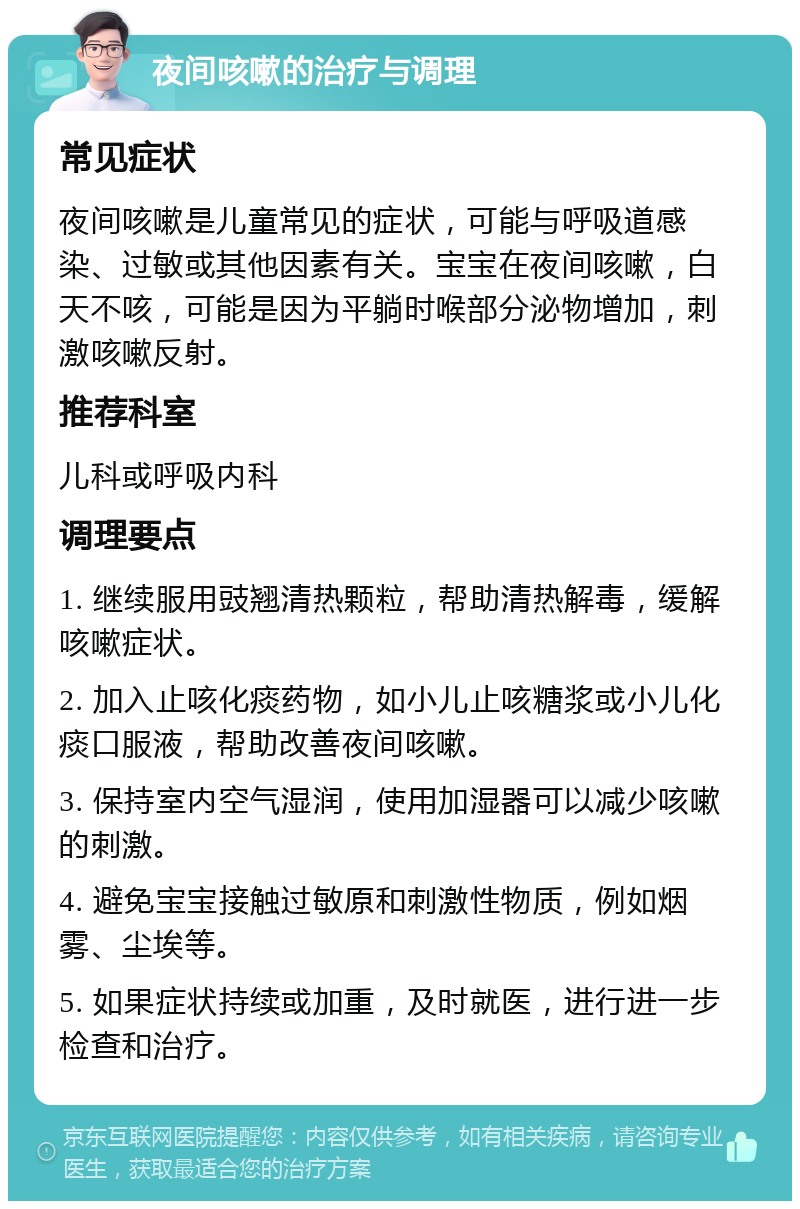 夜间咳嗽的治疗与调理 常见症状 夜间咳嗽是儿童常见的症状，可能与呼吸道感染、过敏或其他因素有关。宝宝在夜间咳嗽，白天不咳，可能是因为平躺时喉部分泌物增加，刺激咳嗽反射。 推荐科室 儿科或呼吸内科 调理要点 1. 继续服用豉翘清热颗粒，帮助清热解毒，缓解咳嗽症状。 2. 加入止咳化痰药物，如小儿止咳糖浆或小儿化痰口服液，帮助改善夜间咳嗽。 3. 保持室内空气湿润，使用加湿器可以减少咳嗽的刺激。 4. 避免宝宝接触过敏原和刺激性物质，例如烟雾、尘埃等。 5. 如果症状持续或加重，及时就医，进行进一步检查和治疗。