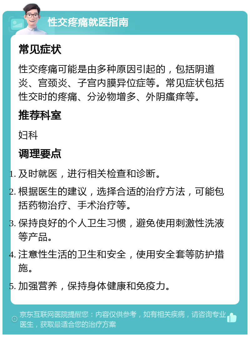 性交疼痛就医指南 常见症状 性交疼痛可能是由多种原因引起的，包括阴道炎、宫颈炎、子宫内膜异位症等。常见症状包括性交时的疼痛、分泌物增多、外阴瘙痒等。 推荐科室 妇科 调理要点 及时就医，进行相关检查和诊断。 根据医生的建议，选择合适的治疗方法，可能包括药物治疗、手术治疗等。 保持良好的个人卫生习惯，避免使用刺激性洗液等产品。 注意性生活的卫生和安全，使用安全套等防护措施。 加强营养，保持身体健康和免疫力。