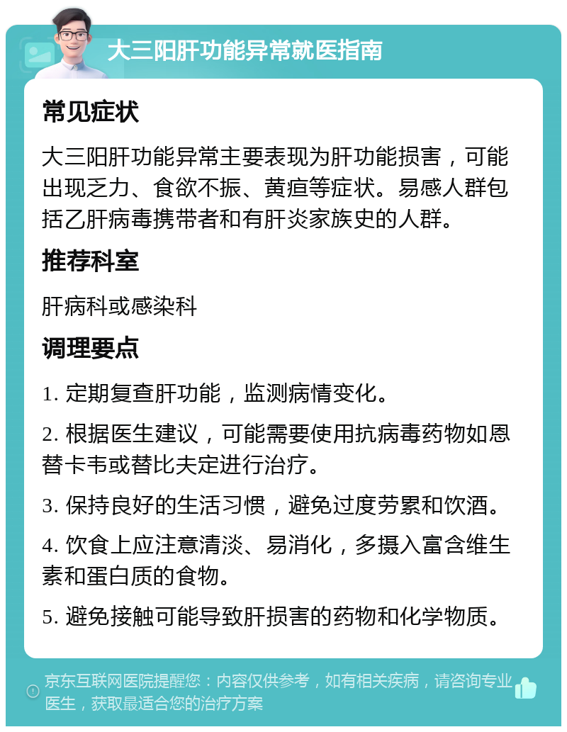 大三阳肝功能异常就医指南 常见症状 大三阳肝功能异常主要表现为肝功能损害，可能出现乏力、食欲不振、黄疸等症状。易感人群包括乙肝病毒携带者和有肝炎家族史的人群。 推荐科室 肝病科或感染科 调理要点 1. 定期复查肝功能，监测病情变化。 2. 根据医生建议，可能需要使用抗病毒药物如恩替卡韦或替比夫定进行治疗。 3. 保持良好的生活习惯，避免过度劳累和饮酒。 4. 饮食上应注意清淡、易消化，多摄入富含维生素和蛋白质的食物。 5. 避免接触可能导致肝损害的药物和化学物质。