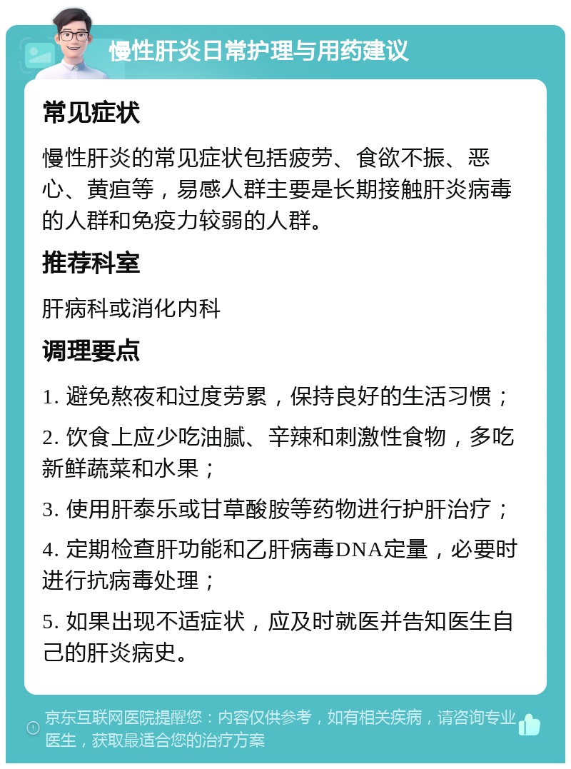 慢性肝炎日常护理与用药建议 常见症状 慢性肝炎的常见症状包括疲劳、食欲不振、恶心、黄疸等，易感人群主要是长期接触肝炎病毒的人群和免疫力较弱的人群。 推荐科室 肝病科或消化内科 调理要点 1. 避免熬夜和过度劳累，保持良好的生活习惯； 2. 饮食上应少吃油腻、辛辣和刺激性食物，多吃新鲜蔬菜和水果； 3. 使用肝泰乐或甘草酸胺等药物进行护肝治疗； 4. 定期检查肝功能和乙肝病毒DNA定量，必要时进行抗病毒处理； 5. 如果出现不适症状，应及时就医并告知医生自己的肝炎病史。