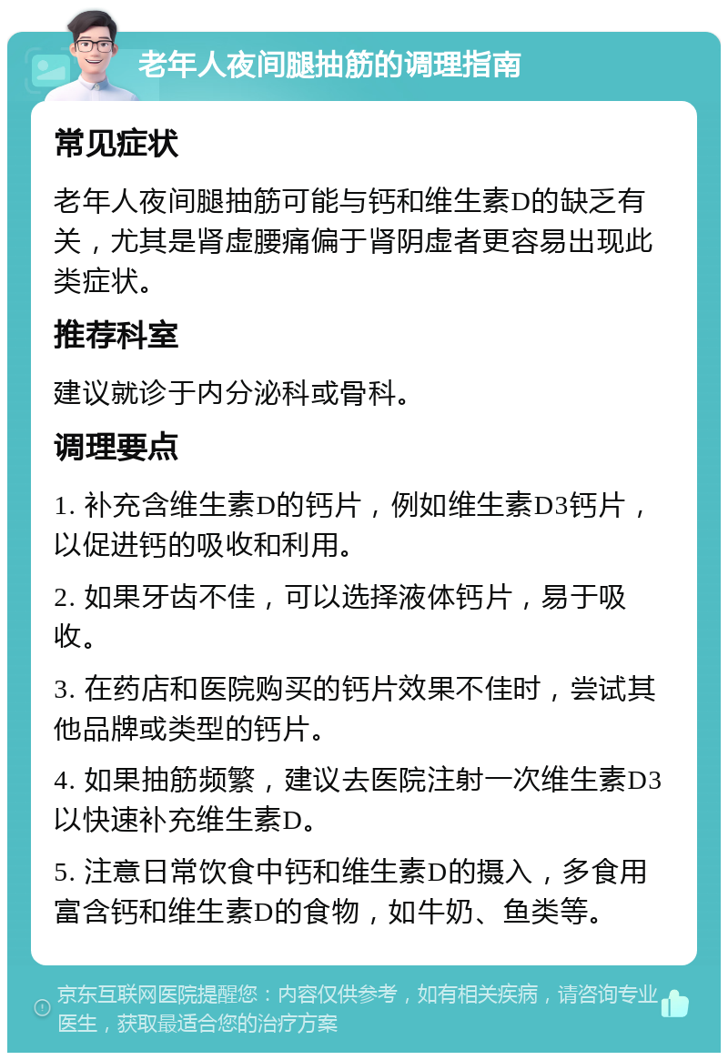 老年人夜间腿抽筋的调理指南 常见症状 老年人夜间腿抽筋可能与钙和维生素D的缺乏有关，尤其是肾虚腰痛偏于肾阴虚者更容易出现此类症状。 推荐科室 建议就诊于内分泌科或骨科。 调理要点 1. 补充含维生素D的钙片，例如维生素D3钙片，以促进钙的吸收和利用。 2. 如果牙齿不佳，可以选择液体钙片，易于吸收。 3. 在药店和医院购买的钙片效果不佳时，尝试其他品牌或类型的钙片。 4. 如果抽筋频繁，建议去医院注射一次维生素D3以快速补充维生素D。 5. 注意日常饮食中钙和维生素D的摄入，多食用富含钙和维生素D的食物，如牛奶、鱼类等。