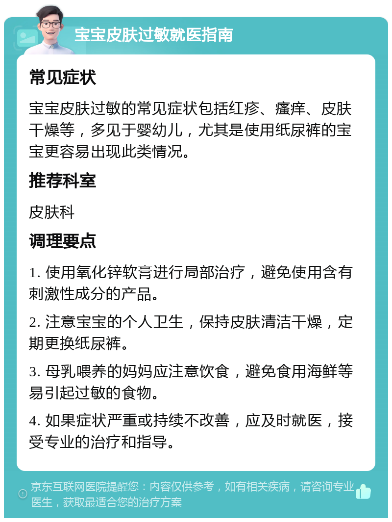 宝宝皮肤过敏就医指南 常见症状 宝宝皮肤过敏的常见症状包括红疹、瘙痒、皮肤干燥等，多见于婴幼儿，尤其是使用纸尿裤的宝宝更容易出现此类情况。 推荐科室 皮肤科 调理要点 1. 使用氧化锌软膏进行局部治疗，避免使用含有刺激性成分的产品。 2. 注意宝宝的个人卫生，保持皮肤清洁干燥，定期更换纸尿裤。 3. 母乳喂养的妈妈应注意饮食，避免食用海鲜等易引起过敏的食物。 4. 如果症状严重或持续不改善，应及时就医，接受专业的治疗和指导。