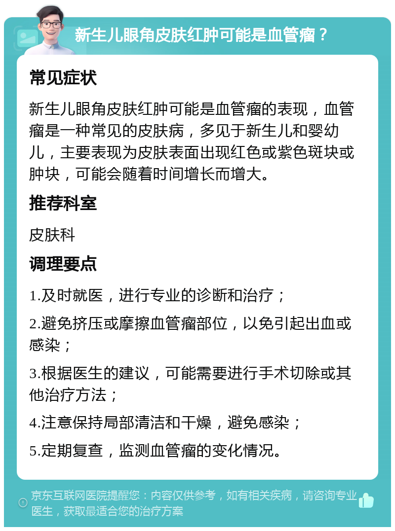 新生儿眼角皮肤红肿可能是血管瘤？ 常见症状 新生儿眼角皮肤红肿可能是血管瘤的表现，血管瘤是一种常见的皮肤病，多见于新生儿和婴幼儿，主要表现为皮肤表面出现红色或紫色斑块或肿块，可能会随着时间增长而增大。 推荐科室 皮肤科 调理要点 1.及时就医，进行专业的诊断和治疗； 2.避免挤压或摩擦血管瘤部位，以免引起出血或感染； 3.根据医生的建议，可能需要进行手术切除或其他治疗方法； 4.注意保持局部清洁和干燥，避免感染； 5.定期复查，监测血管瘤的变化情况。