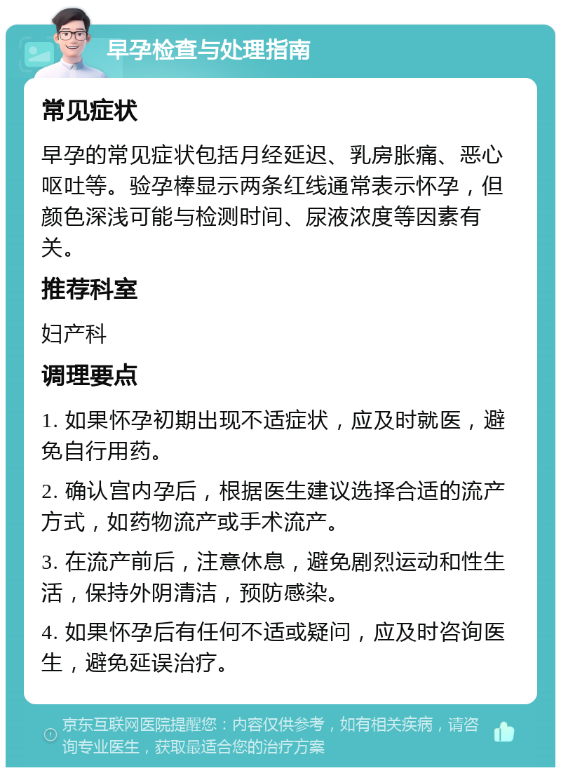 早孕检查与处理指南 常见症状 早孕的常见症状包括月经延迟、乳房胀痛、恶心呕吐等。验孕棒显示两条红线通常表示怀孕，但颜色深浅可能与检测时间、尿液浓度等因素有关。 推荐科室 妇产科 调理要点 1. 如果怀孕初期出现不适症状，应及时就医，避免自行用药。 2. 确认宫内孕后，根据医生建议选择合适的流产方式，如药物流产或手术流产。 3. 在流产前后，注意休息，避免剧烈运动和性生活，保持外阴清洁，预防感染。 4. 如果怀孕后有任何不适或疑问，应及时咨询医生，避免延误治疗。