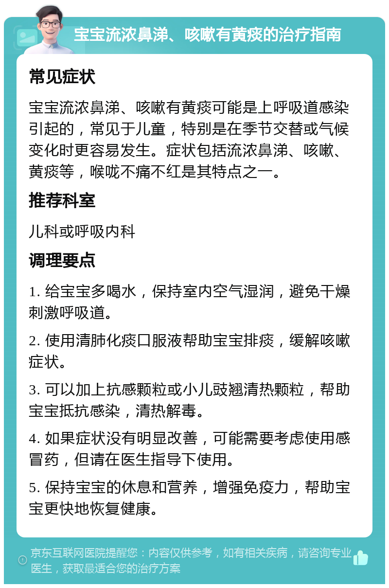 宝宝流浓鼻涕、咳嗽有黄痰的治疗指南 常见症状 宝宝流浓鼻涕、咳嗽有黄痰可能是上呼吸道感染引起的，常见于儿童，特别是在季节交替或气候变化时更容易发生。症状包括流浓鼻涕、咳嗽、黄痰等，喉咙不痛不红是其特点之一。 推荐科室 儿科或呼吸内科 调理要点 1. 给宝宝多喝水，保持室内空气湿润，避免干燥刺激呼吸道。 2. 使用清肺化痰口服液帮助宝宝排痰，缓解咳嗽症状。 3. 可以加上抗感颗粒或小儿豉翘清热颗粒，帮助宝宝抵抗感染，清热解毒。 4. 如果症状没有明显改善，可能需要考虑使用感冒药，但请在医生指导下使用。 5. 保持宝宝的休息和营养，增强免疫力，帮助宝宝更快地恢复健康。