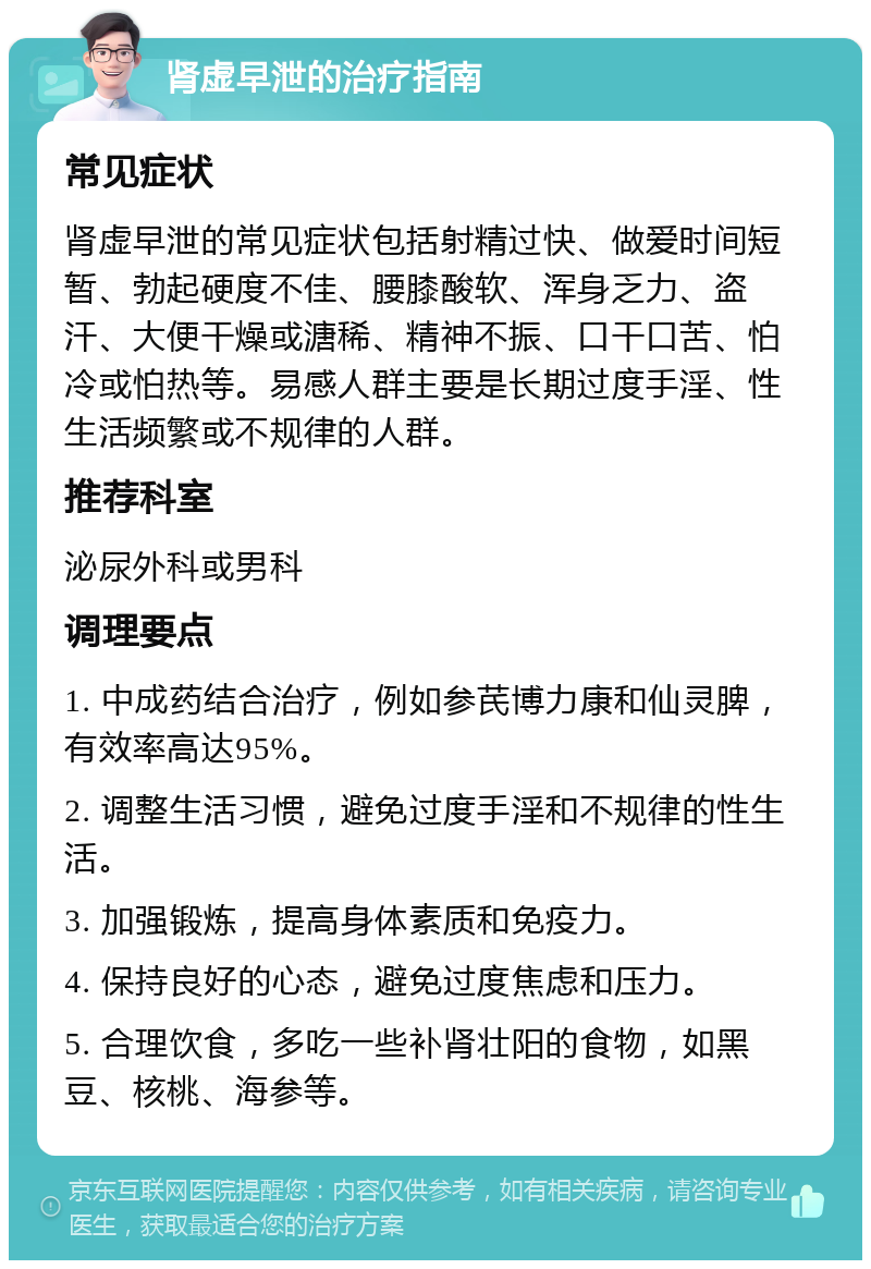 肾虚早泄的治疗指南 常见症状 肾虚早泄的常见症状包括射精过快、做爱时间短暂、勃起硬度不佳、腰膝酸软、浑身乏力、盗汗、大便干燥或溏稀、精神不振、口干口苦、怕冷或怕热等。易感人群主要是长期过度手淫、性生活频繁或不规律的人群。 推荐科室 泌尿外科或男科 调理要点 1. 中成药结合治疗，例如参芪博力康和仙灵脾，有效率高达95%。 2. 调整生活习惯，避免过度手淫和不规律的性生活。 3. 加强锻炼，提高身体素质和免疫力。 4. 保持良好的心态，避免过度焦虑和压力。 5. 合理饮食，多吃一些补肾壮阳的食物，如黑豆、核桃、海参等。