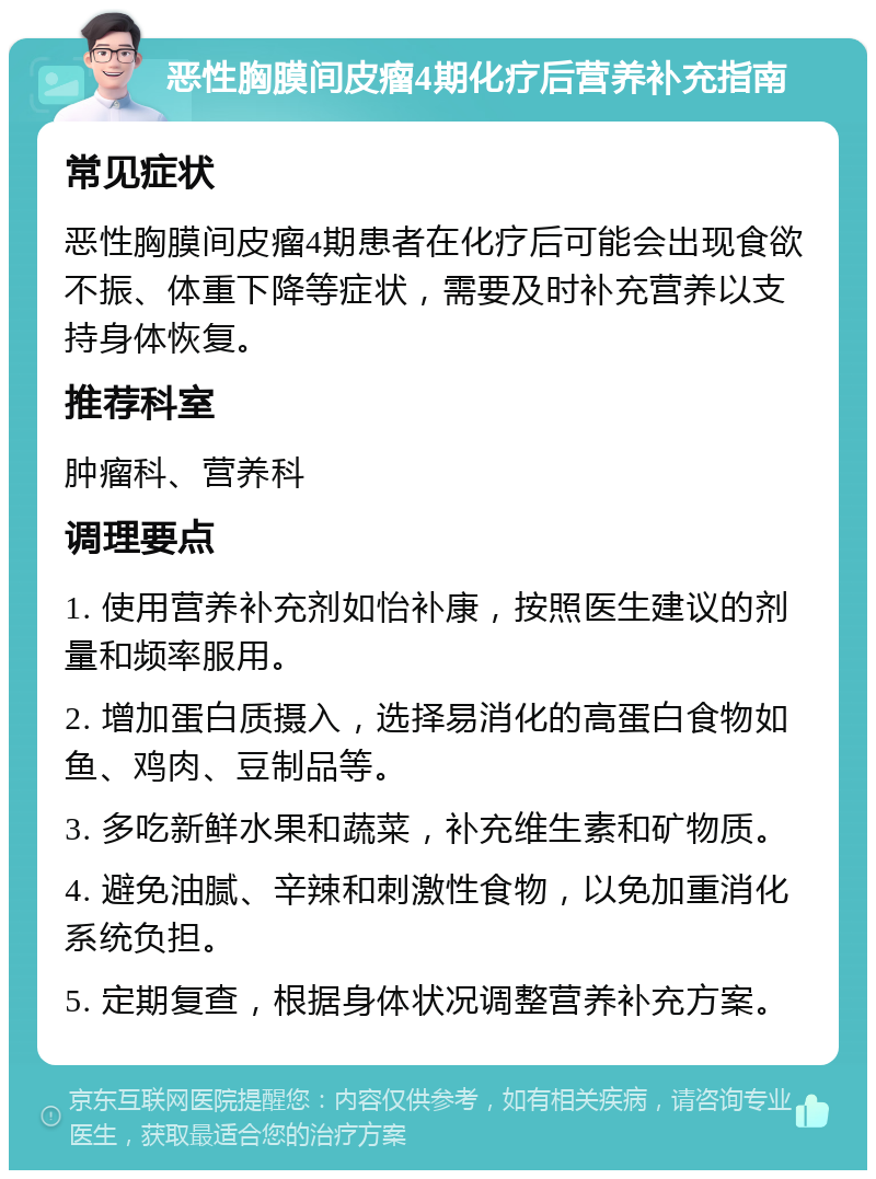 恶性胸膜间皮瘤4期化疗后营养补充指南 常见症状 恶性胸膜间皮瘤4期患者在化疗后可能会出现食欲不振、体重下降等症状，需要及时补充营养以支持身体恢复。 推荐科室 肿瘤科、营养科 调理要点 1. 使用营养补充剂如怡补康，按照医生建议的剂量和频率服用。 2. 增加蛋白质摄入，选择易消化的高蛋白食物如鱼、鸡肉、豆制品等。 3. 多吃新鲜水果和蔬菜，补充维生素和矿物质。 4. 避免油腻、辛辣和刺激性食物，以免加重消化系统负担。 5. 定期复查，根据身体状况调整营养补充方案。