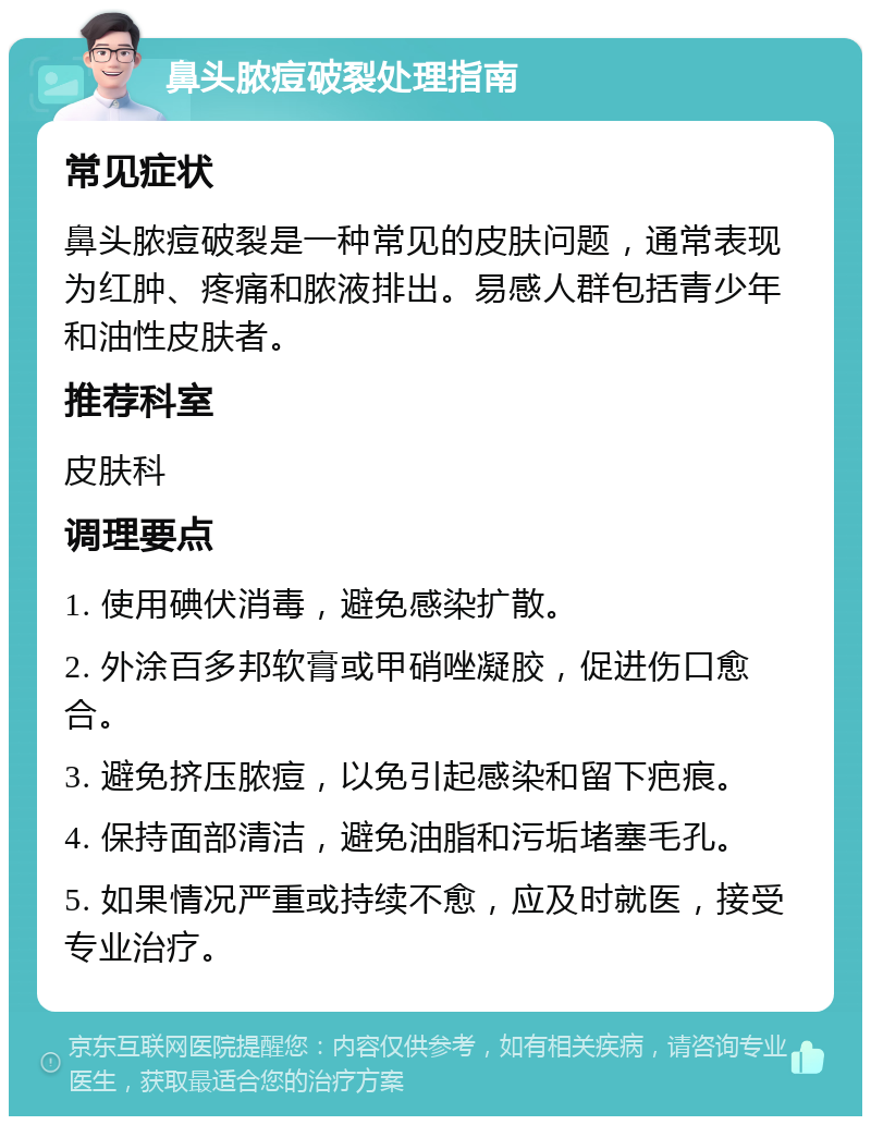 鼻头脓痘破裂处理指南 常见症状 鼻头脓痘破裂是一种常见的皮肤问题，通常表现为红肿、疼痛和脓液排出。易感人群包括青少年和油性皮肤者。 推荐科室 皮肤科 调理要点 1. 使用碘伏消毒，避免感染扩散。 2. 外涂百多邦软膏或甲硝唑凝胶，促进伤口愈合。 3. 避免挤压脓痘，以免引起感染和留下疤痕。 4. 保持面部清洁，避免油脂和污垢堵塞毛孔。 5. 如果情况严重或持续不愈，应及时就医，接受专业治疗。