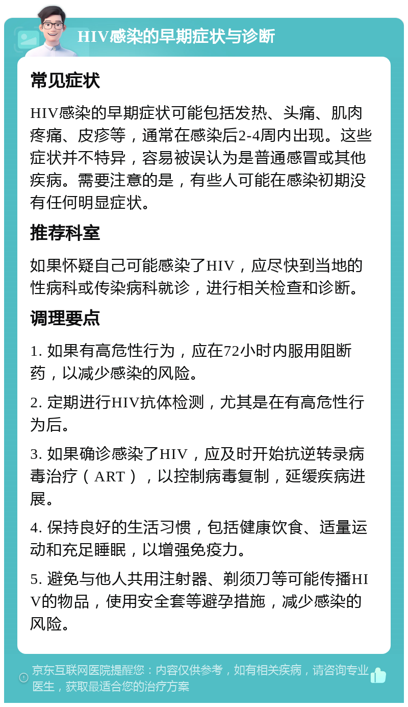 HIV感染的早期症状与诊断 常见症状 HIV感染的早期症状可能包括发热、头痛、肌肉疼痛、皮疹等，通常在感染后2-4周内出现。这些症状并不特异，容易被误认为是普通感冒或其他疾病。需要注意的是，有些人可能在感染初期没有任何明显症状。 推荐科室 如果怀疑自己可能感染了HIV，应尽快到当地的性病科或传染病科就诊，进行相关检查和诊断。 调理要点 1. 如果有高危性行为，应在72小时内服用阻断药，以减少感染的风险。 2. 定期进行HIV抗体检测，尤其是在有高危性行为后。 3. 如果确诊感染了HIV，应及时开始抗逆转录病毒治疗（ART），以控制病毒复制，延缓疾病进展。 4. 保持良好的生活习惯，包括健康饮食、适量运动和充足睡眠，以增强免疫力。 5. 避免与他人共用注射器、剃须刀等可能传播HIV的物品，使用安全套等避孕措施，减少感染的风险。