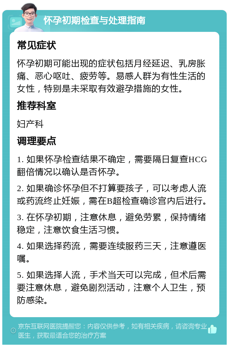 怀孕初期检查与处理指南 常见症状 怀孕初期可能出现的症状包括月经延迟、乳房胀痛、恶心呕吐、疲劳等。易感人群为有性生活的女性，特别是未采取有效避孕措施的女性。 推荐科室 妇产科 调理要点 1. 如果怀孕检查结果不确定，需要隔日复查HCG翻倍情况以确认是否怀孕。 2. 如果确诊怀孕但不打算要孩子，可以考虑人流或药流终止妊娠，需在B超检查确诊宫内后进行。 3. 在怀孕初期，注意休息，避免劳累，保持情绪稳定，注意饮食生活习惯。 4. 如果选择药流，需要连续服药三天，注意遵医嘱。 5. 如果选择人流，手术当天可以完成，但术后需要注意休息，避免剧烈活动，注意个人卫生，预防感染。