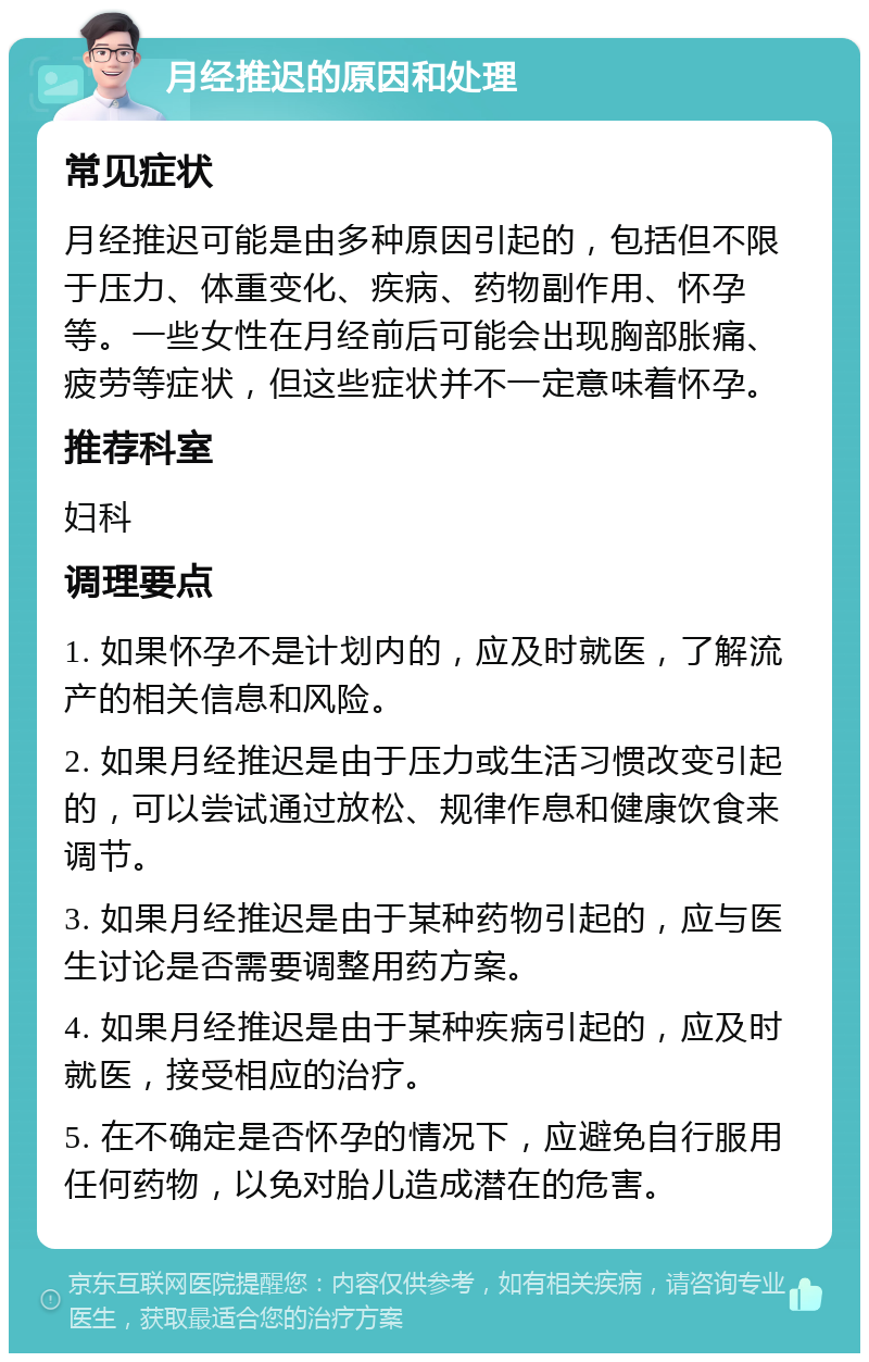 月经推迟的原因和处理 常见症状 月经推迟可能是由多种原因引起的，包括但不限于压力、体重变化、疾病、药物副作用、怀孕等。一些女性在月经前后可能会出现胸部胀痛、疲劳等症状，但这些症状并不一定意味着怀孕。 推荐科室 妇科 调理要点 1. 如果怀孕不是计划内的，应及时就医，了解流产的相关信息和风险。 2. 如果月经推迟是由于压力或生活习惯改变引起的，可以尝试通过放松、规律作息和健康饮食来调节。 3. 如果月经推迟是由于某种药物引起的，应与医生讨论是否需要调整用药方案。 4. 如果月经推迟是由于某种疾病引起的，应及时就医，接受相应的治疗。 5. 在不确定是否怀孕的情况下，应避免自行服用任何药物，以免对胎儿造成潜在的危害。