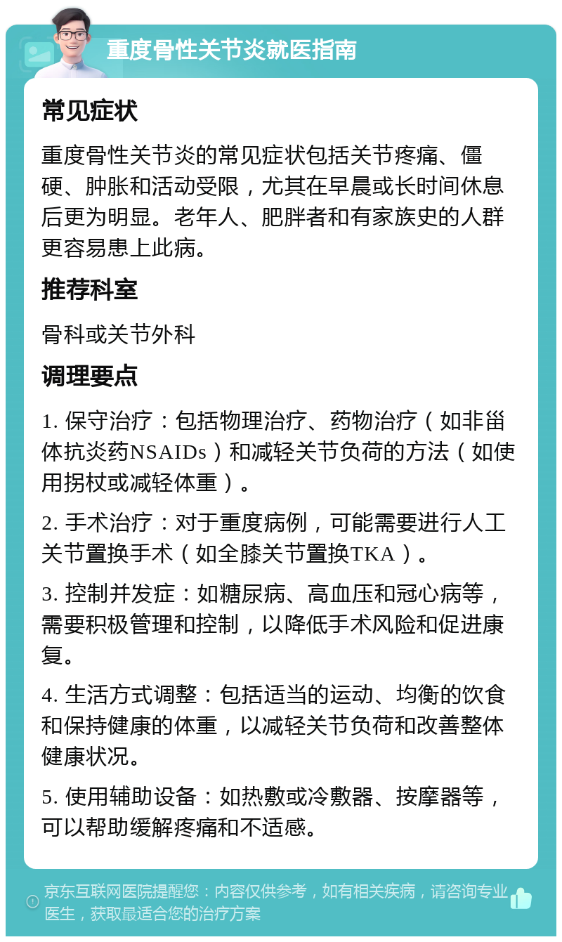 重度骨性关节炎就医指南 常见症状 重度骨性关节炎的常见症状包括关节疼痛、僵硬、肿胀和活动受限，尤其在早晨或长时间休息后更为明显。老年人、肥胖者和有家族史的人群更容易患上此病。 推荐科室 骨科或关节外科 调理要点 1. 保守治疗：包括物理治疗、药物治疗（如非甾体抗炎药NSAIDs）和减轻关节负荷的方法（如使用拐杖或减轻体重）。 2. 手术治疗：对于重度病例，可能需要进行人工关节置换手术（如全膝关节置换TKA）。 3. 控制并发症：如糖尿病、高血压和冠心病等，需要积极管理和控制，以降低手术风险和促进康复。 4. 生活方式调整：包括适当的运动、均衡的饮食和保持健康的体重，以减轻关节负荷和改善整体健康状况。 5. 使用辅助设备：如热敷或冷敷器、按摩器等，可以帮助缓解疼痛和不适感。