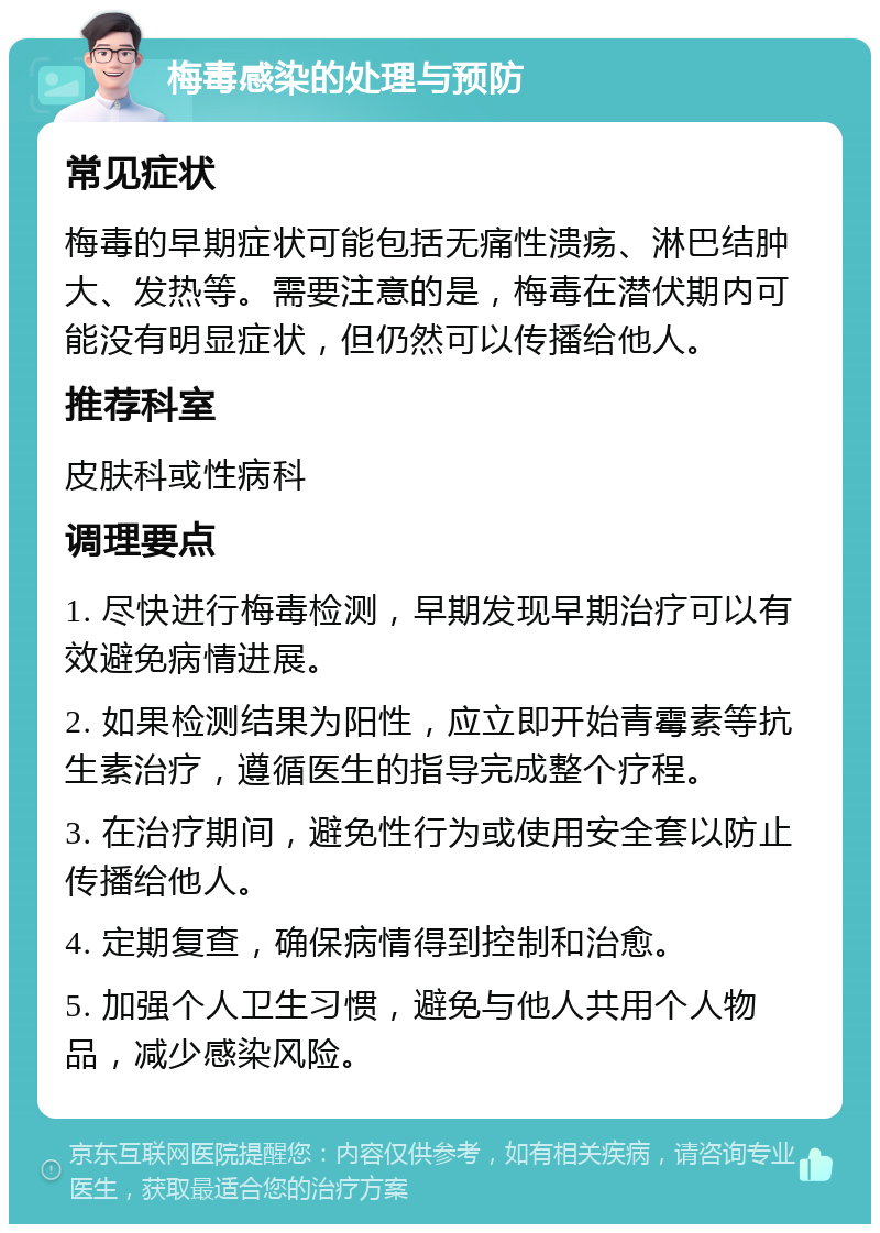 梅毒感染的处理与预防 常见症状 梅毒的早期症状可能包括无痛性溃疡、淋巴结肿大、发热等。需要注意的是，梅毒在潜伏期内可能没有明显症状，但仍然可以传播给他人。 推荐科室 皮肤科或性病科 调理要点 1. 尽快进行梅毒检测，早期发现早期治疗可以有效避免病情进展。 2. 如果检测结果为阳性，应立即开始青霉素等抗生素治疗，遵循医生的指导完成整个疗程。 3. 在治疗期间，避免性行为或使用安全套以防止传播给他人。 4. 定期复查，确保病情得到控制和治愈。 5. 加强个人卫生习惯，避免与他人共用个人物品，减少感染风险。