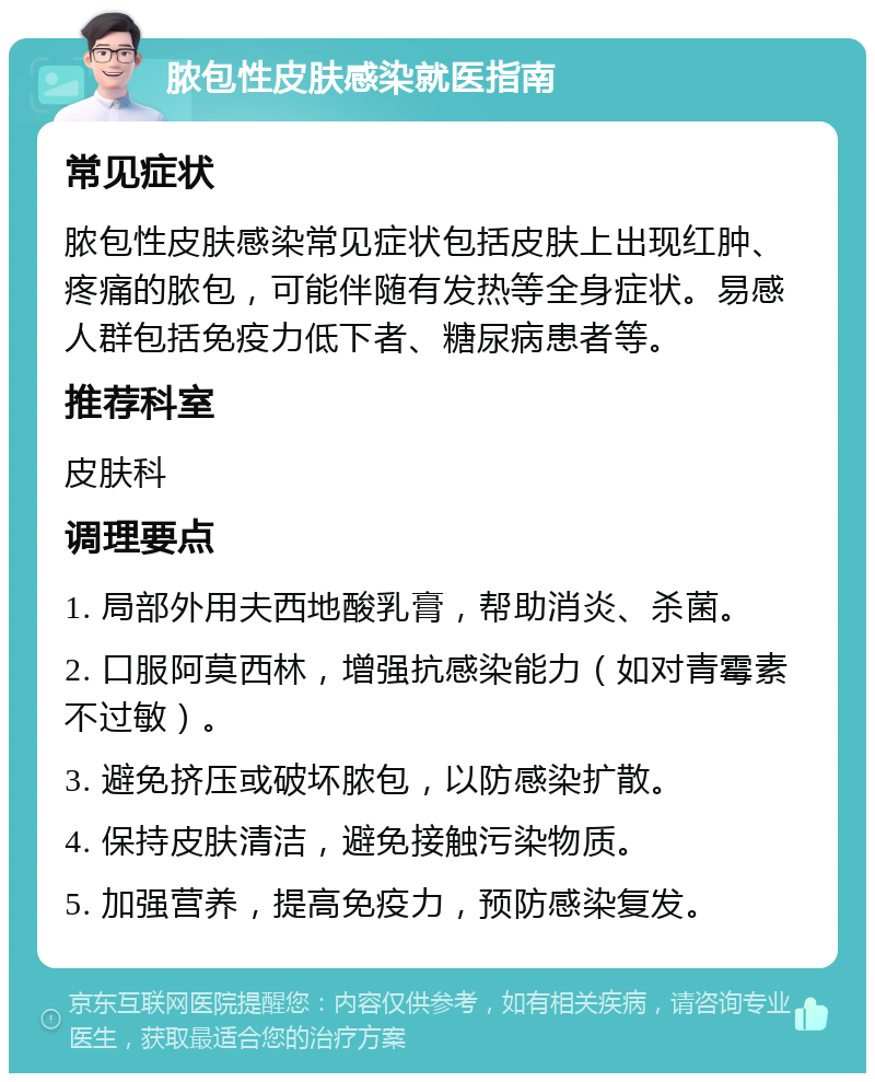 脓包性皮肤感染就医指南 常见症状 脓包性皮肤感染常见症状包括皮肤上出现红肿、疼痛的脓包，可能伴随有发热等全身症状。易感人群包括免疫力低下者、糖尿病患者等。 推荐科室 皮肤科 调理要点 1. 局部外用夫西地酸乳膏，帮助消炎、杀菌。 2. 口服阿莫西林，增强抗感染能力（如对青霉素不过敏）。 3. 避免挤压或破坏脓包，以防感染扩散。 4. 保持皮肤清洁，避免接触污染物质。 5. 加强营养，提高免疫力，预防感染复发。