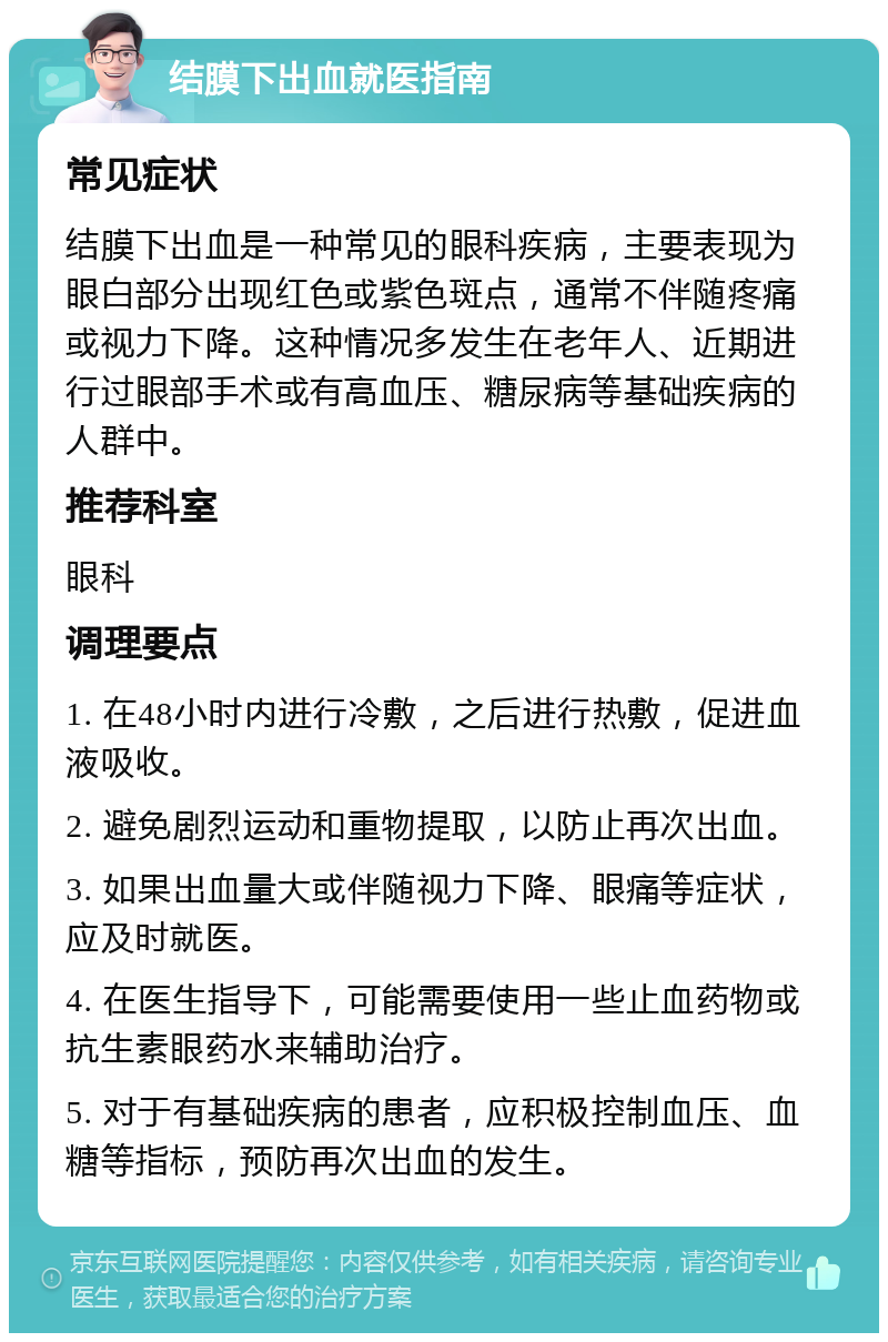 结膜下出血就医指南 常见症状 结膜下出血是一种常见的眼科疾病，主要表现为眼白部分出现红色或紫色斑点，通常不伴随疼痛或视力下降。这种情况多发生在老年人、近期进行过眼部手术或有高血压、糖尿病等基础疾病的人群中。 推荐科室 眼科 调理要点 1. 在48小时内进行冷敷，之后进行热敷，促进血液吸收。 2. 避免剧烈运动和重物提取，以防止再次出血。 3. 如果出血量大或伴随视力下降、眼痛等症状，应及时就医。 4. 在医生指导下，可能需要使用一些止血药物或抗生素眼药水来辅助治疗。 5. 对于有基础疾病的患者，应积极控制血压、血糖等指标，预防再次出血的发生。