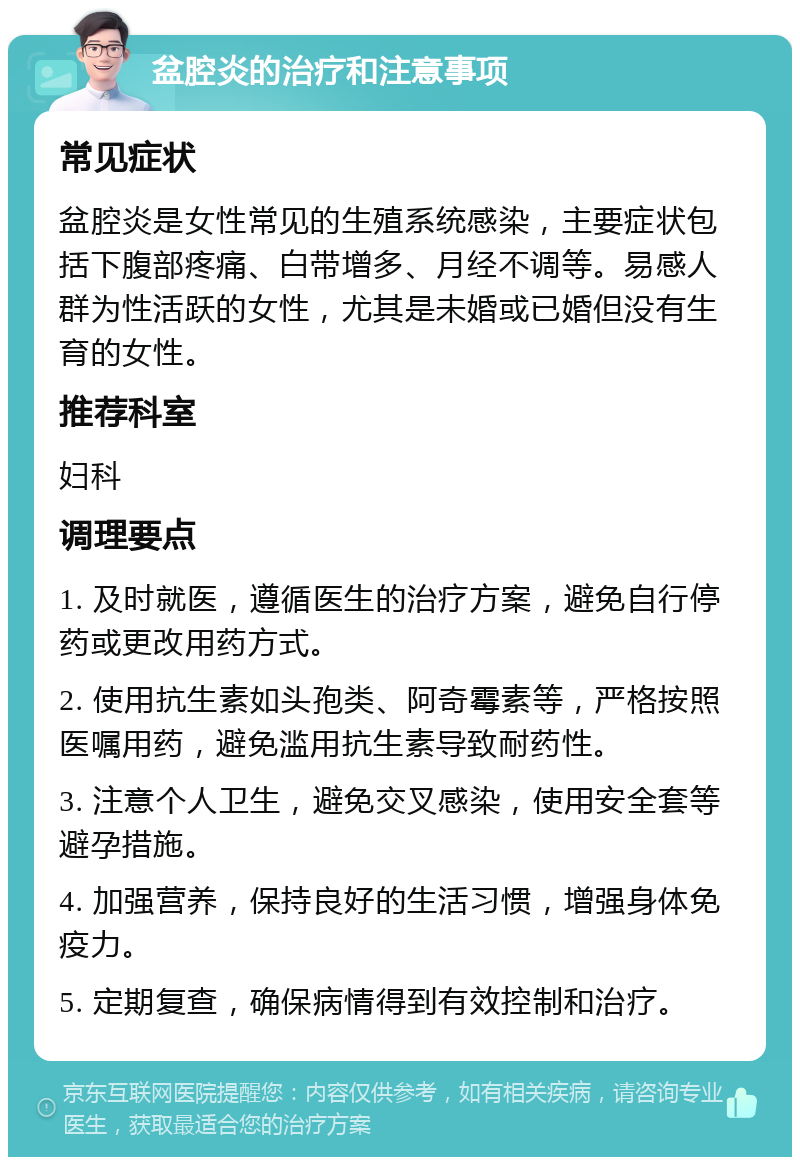 盆腔炎的治疗和注意事项 常见症状 盆腔炎是女性常见的生殖系统感染，主要症状包括下腹部疼痛、白带增多、月经不调等。易感人群为性活跃的女性，尤其是未婚或已婚但没有生育的女性。 推荐科室 妇科 调理要点 1. 及时就医，遵循医生的治疗方案，避免自行停药或更改用药方式。 2. 使用抗生素如头孢类、阿奇霉素等，严格按照医嘱用药，避免滥用抗生素导致耐药性。 3. 注意个人卫生，避免交叉感染，使用安全套等避孕措施。 4. 加强营养，保持良好的生活习惯，增强身体免疫力。 5. 定期复查，确保病情得到有效控制和治疗。