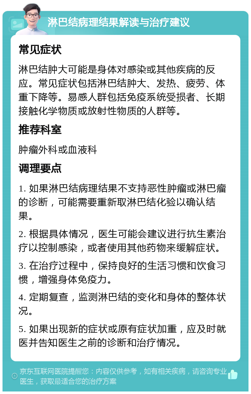 淋巴结病理结果解读与治疗建议 常见症状 淋巴结肿大可能是身体对感染或其他疾病的反应。常见症状包括淋巴结肿大、发热、疲劳、体重下降等。易感人群包括免疫系统受损者、长期接触化学物质或放射性物质的人群等。 推荐科室 肿瘤外科或血液科 调理要点 1. 如果淋巴结病理结果不支持恶性肿瘤或淋巴瘤的诊断，可能需要重新取淋巴结化验以确认结果。 2. 根据具体情况，医生可能会建议进行抗生素治疗以控制感染，或者使用其他药物来缓解症状。 3. 在治疗过程中，保持良好的生活习惯和饮食习惯，增强身体免疫力。 4. 定期复查，监测淋巴结的变化和身体的整体状况。 5. 如果出现新的症状或原有症状加重，应及时就医并告知医生之前的诊断和治疗情况。