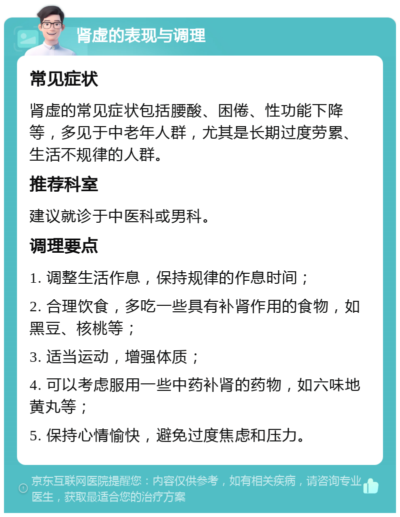 肾虚的表现与调理 常见症状 肾虚的常见症状包括腰酸、困倦、性功能下降等，多见于中老年人群，尤其是长期过度劳累、生活不规律的人群。 推荐科室 建议就诊于中医科或男科。 调理要点 1. 调整生活作息，保持规律的作息时间； 2. 合理饮食，多吃一些具有补肾作用的食物，如黑豆、核桃等； 3. 适当运动，增强体质； 4. 可以考虑服用一些中药补肾的药物，如六味地黄丸等； 5. 保持心情愉快，避免过度焦虑和压力。