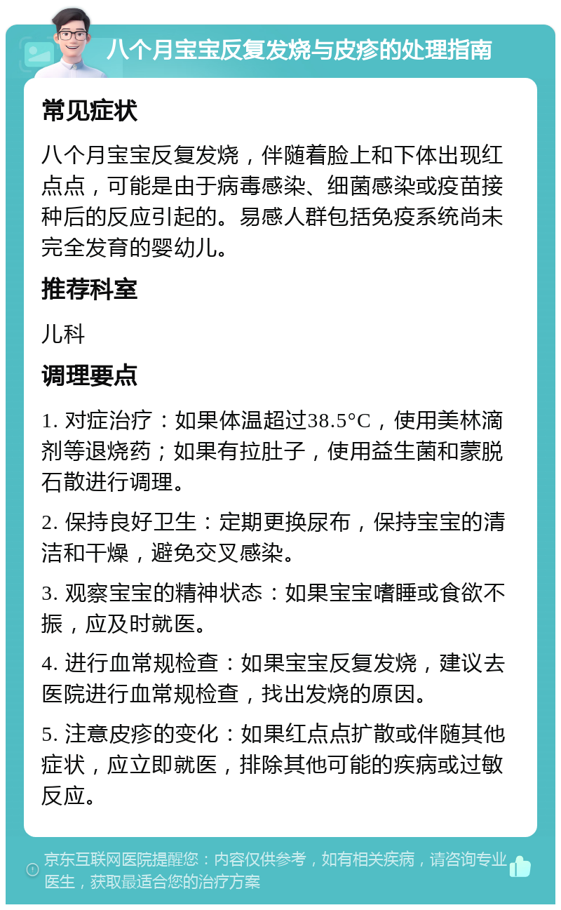 八个月宝宝反复发烧与皮疹的处理指南 常见症状 八个月宝宝反复发烧，伴随着脸上和下体出现红点点，可能是由于病毒感染、细菌感染或疫苗接种后的反应引起的。易感人群包括免疫系统尚未完全发育的婴幼儿。 推荐科室 儿科 调理要点 1. 对症治疗：如果体温超过38.5°C，使用美林滴剂等退烧药；如果有拉肚子，使用益生菌和蒙脱石散进行调理。 2. 保持良好卫生：定期更换尿布，保持宝宝的清洁和干燥，避免交叉感染。 3. 观察宝宝的精神状态：如果宝宝嗜睡或食欲不振，应及时就医。 4. 进行血常规检查：如果宝宝反复发烧，建议去医院进行血常规检查，找出发烧的原因。 5. 注意皮疹的变化：如果红点点扩散或伴随其他症状，应立即就医，排除其他可能的疾病或过敏反应。