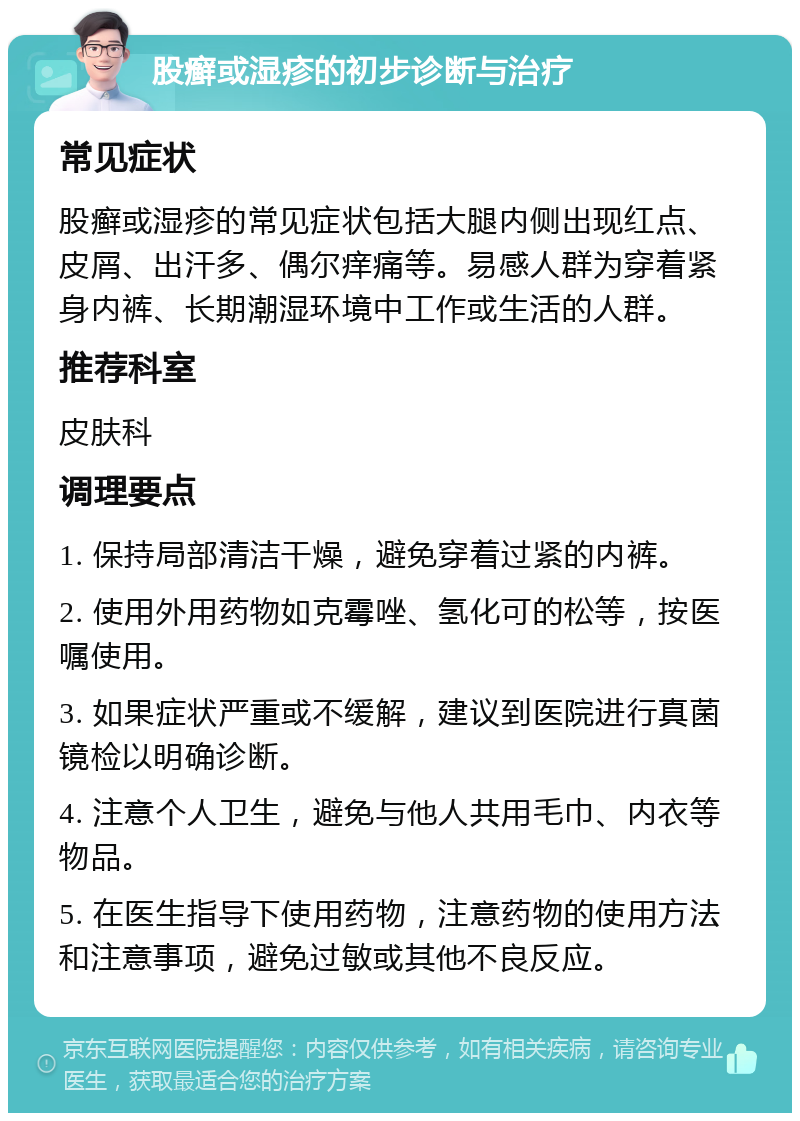 股癣或湿疹的初步诊断与治疗 常见症状 股癣或湿疹的常见症状包括大腿内侧出现红点、皮屑、出汗多、偶尔痒痛等。易感人群为穿着紧身内裤、长期潮湿环境中工作或生活的人群。 推荐科室 皮肤科 调理要点 1. 保持局部清洁干燥，避免穿着过紧的内裤。 2. 使用外用药物如克霉唑、氢化可的松等，按医嘱使用。 3. 如果症状严重或不缓解，建议到医院进行真菌镜检以明确诊断。 4. 注意个人卫生，避免与他人共用毛巾、内衣等物品。 5. 在医生指导下使用药物，注意药物的使用方法和注意事项，避免过敏或其他不良反应。