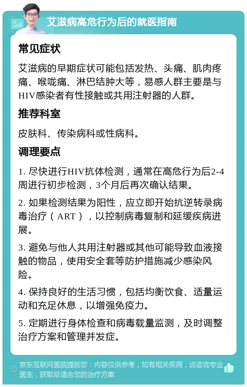 艾滋病高危行为后的就医指南 常见症状 艾滋病的早期症状可能包括发热、头痛、肌肉疼痛、喉咙痛、淋巴结肿大等，易感人群主要是与HIV感染者有性接触或共用注射器的人群。 推荐科室 皮肤科、传染病科或性病科。 调理要点 1. 尽快进行HIV抗体检测，通常在高危行为后2-4周进行初步检测，3个月后再次确认结果。 2. 如果检测结果为阳性，应立即开始抗逆转录病毒治疗（ART），以控制病毒复制和延缓疾病进展。 3. 避免与他人共用注射器或其他可能导致血液接触的物品，使用安全套等防护措施减少感染风险。 4. 保持良好的生活习惯，包括均衡饮食、适量运动和充足休息，以增强免疫力。 5. 定期进行身体检查和病毒载量监测，及时调整治疗方案和管理并发症。