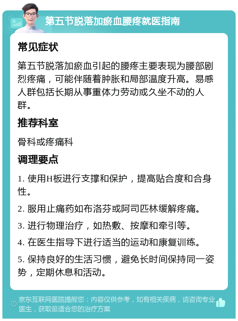 第五节脱落加瘀血腰疼就医指南 常见症状 第五节脱落加瘀血引起的腰疼主要表现为腰部剧烈疼痛，可能伴随着肿胀和局部温度升高。易感人群包括长期从事重体力劳动或久坐不动的人群。 推荐科室 骨科或疼痛科 调理要点 1. 使用H板进行支撑和保护，提高贴合度和合身性。 2. 服用止痛药如布洛芬或阿司匹林缓解疼痛。 3. 进行物理治疗，如热敷、按摩和牵引等。 4. 在医生指导下进行适当的运动和康复训练。 5. 保持良好的生活习惯，避免长时间保持同一姿势，定期休息和活动。