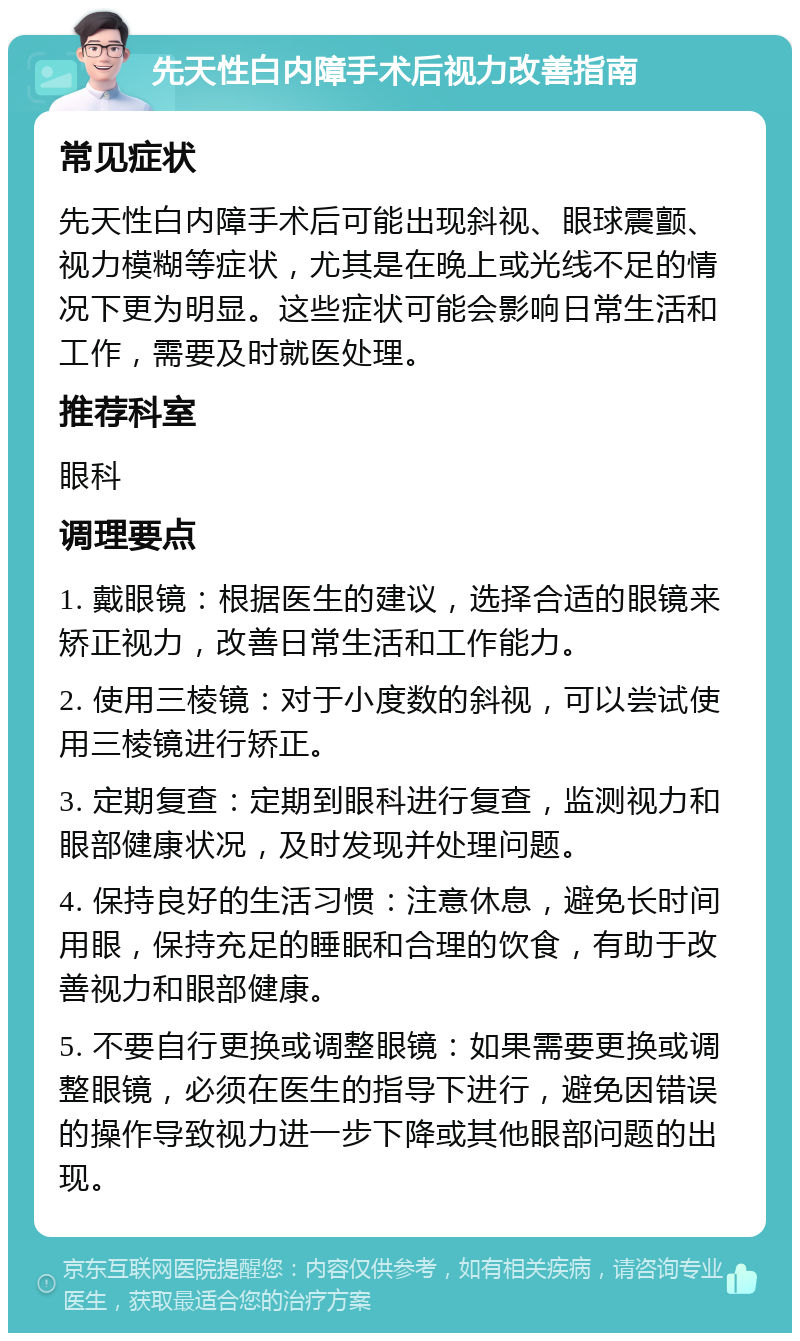 先天性白内障手术后视力改善指南 常见症状 先天性白内障手术后可能出现斜视、眼球震颤、视力模糊等症状，尤其是在晚上或光线不足的情况下更为明显。这些症状可能会影响日常生活和工作，需要及时就医处理。 推荐科室 眼科 调理要点 1. 戴眼镜：根据医生的建议，选择合适的眼镜来矫正视力，改善日常生活和工作能力。 2. 使用三棱镜：对于小度数的斜视，可以尝试使用三棱镜进行矫正。 3. 定期复查：定期到眼科进行复查，监测视力和眼部健康状况，及时发现并处理问题。 4. 保持良好的生活习惯：注意休息，避免长时间用眼，保持充足的睡眠和合理的饮食，有助于改善视力和眼部健康。 5. 不要自行更换或调整眼镜：如果需要更换或调整眼镜，必须在医生的指导下进行，避免因错误的操作导致视力进一步下降或其他眼部问题的出现。