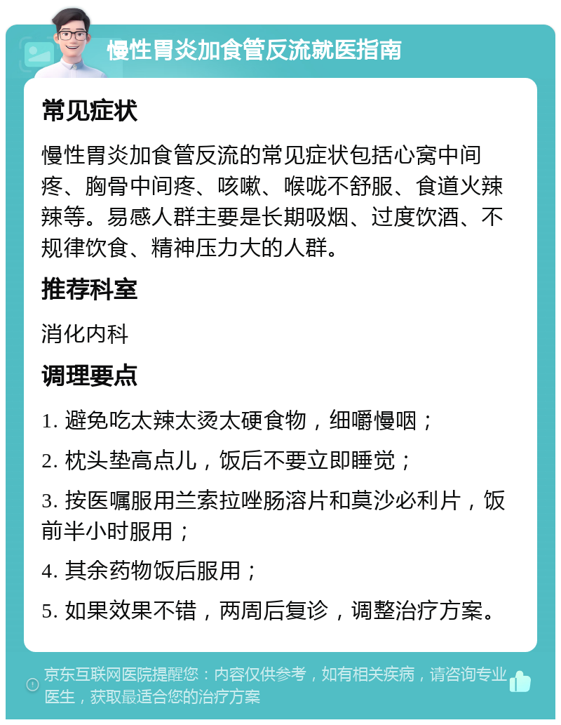 慢性胃炎加食管反流就医指南 常见症状 慢性胃炎加食管反流的常见症状包括心窝中间疼、胸骨中间疼、咳嗽、喉咙不舒服、食道火辣辣等。易感人群主要是长期吸烟、过度饮酒、不规律饮食、精神压力大的人群。 推荐科室 消化内科 调理要点 1. 避免吃太辣太烫太硬食物，细嚼慢咽； 2. 枕头垫高点儿，饭后不要立即睡觉； 3. 按医嘱服用兰索拉唑肠溶片和莫沙必利片，饭前半小时服用； 4. 其余药物饭后服用； 5. 如果效果不错，两周后复诊，调整治疗方案。