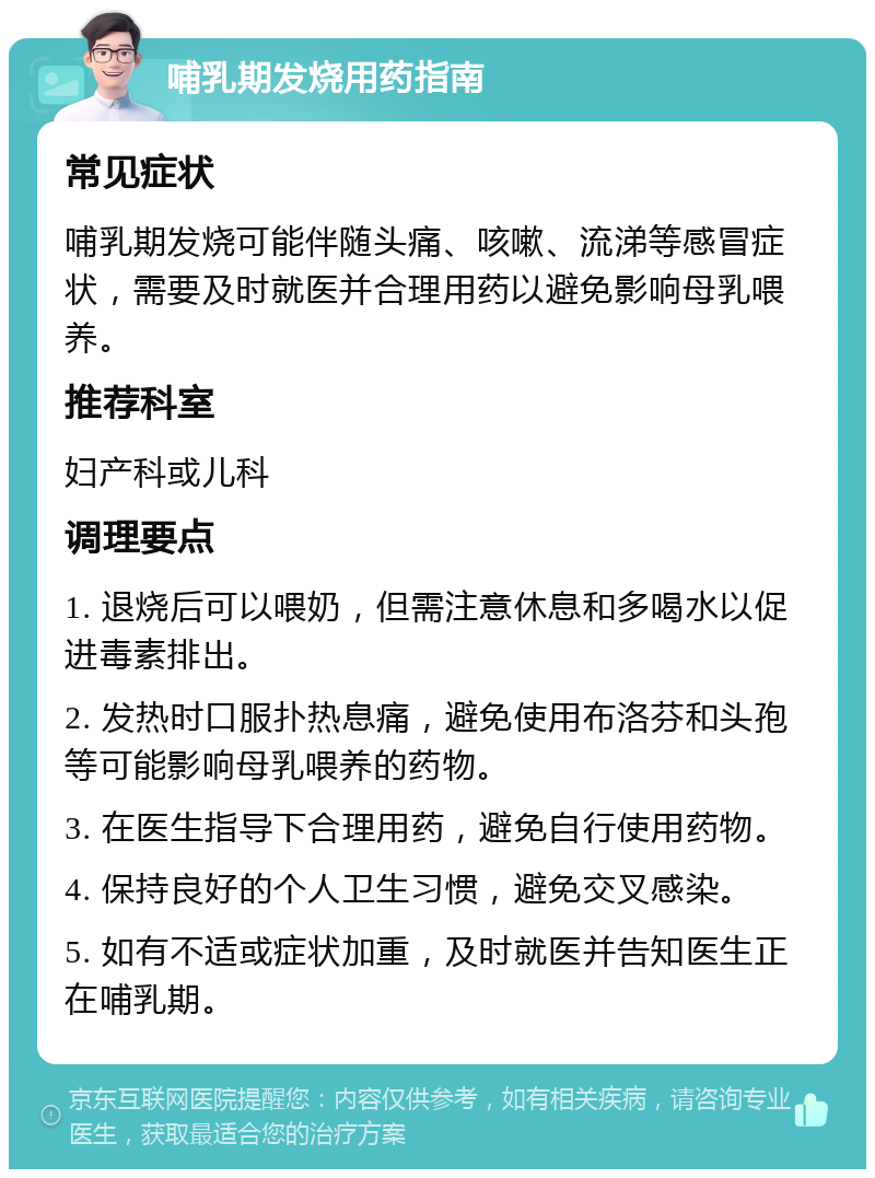 哺乳期发烧用药指南 常见症状 哺乳期发烧可能伴随头痛、咳嗽、流涕等感冒症状，需要及时就医并合理用药以避免影响母乳喂养。 推荐科室 妇产科或儿科 调理要点 1. 退烧后可以喂奶，但需注意休息和多喝水以促进毒素排出。 2. 发热时口服扑热息痛，避免使用布洛芬和头孢等可能影响母乳喂养的药物。 3. 在医生指导下合理用药，避免自行使用药物。 4. 保持良好的个人卫生习惯，避免交叉感染。 5. 如有不适或症状加重，及时就医并告知医生正在哺乳期。