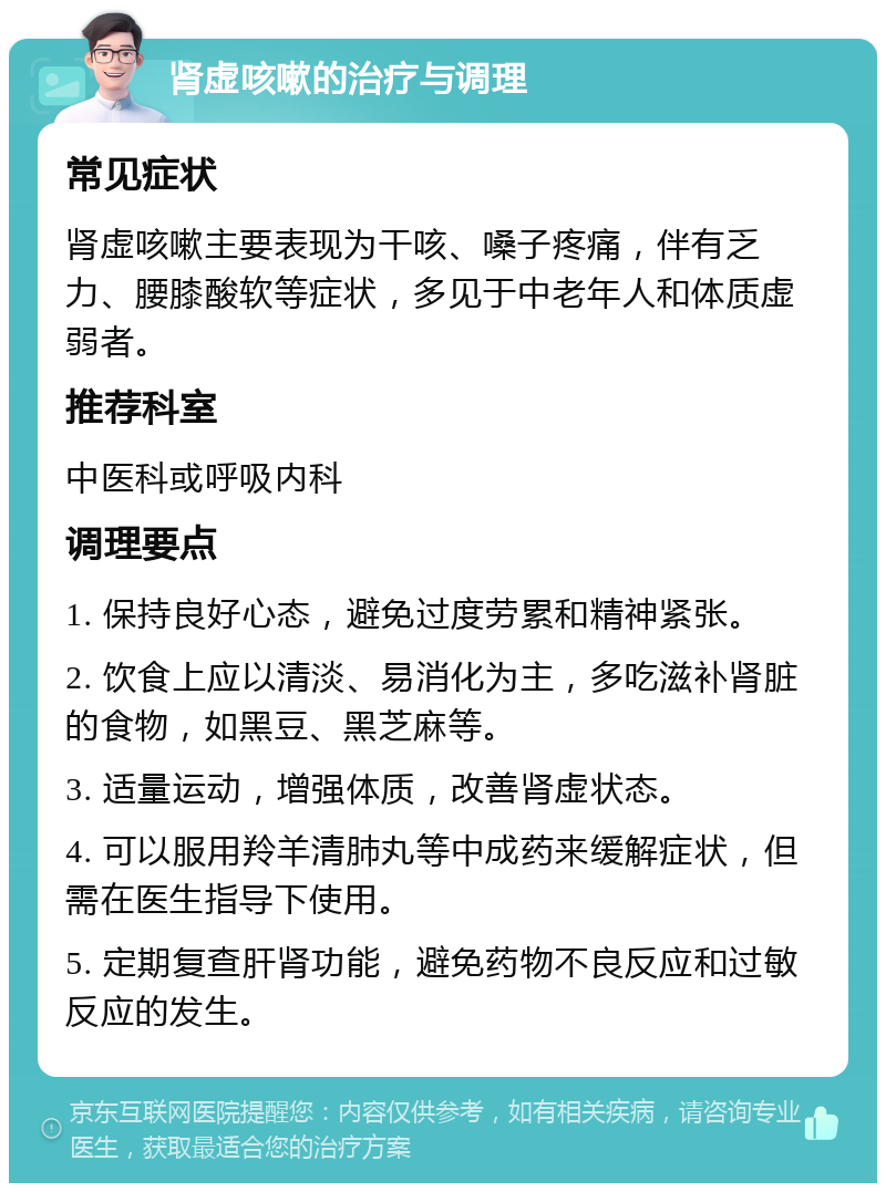 肾虚咳嗽的治疗与调理 常见症状 肾虚咳嗽主要表现为干咳、嗓子疼痛，伴有乏力、腰膝酸软等症状，多见于中老年人和体质虚弱者。 推荐科室 中医科或呼吸内科 调理要点 1. 保持良好心态，避免过度劳累和精神紧张。 2. 饮食上应以清淡、易消化为主，多吃滋补肾脏的食物，如黑豆、黑芝麻等。 3. 适量运动，增强体质，改善肾虚状态。 4. 可以服用羚羊清肺丸等中成药来缓解症状，但需在医生指导下使用。 5. 定期复查肝肾功能，避免药物不良反应和过敏反应的发生。