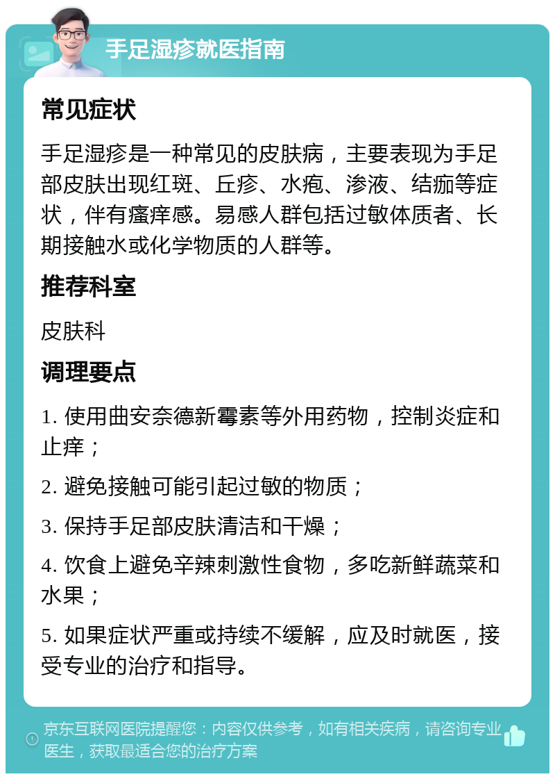 手足湿疹就医指南 常见症状 手足湿疹是一种常见的皮肤病，主要表现为手足部皮肤出现红斑、丘疹、水疱、渗液、结痂等症状，伴有瘙痒感。易感人群包括过敏体质者、长期接触水或化学物质的人群等。 推荐科室 皮肤科 调理要点 1. 使用曲安奈德新霉素等外用药物，控制炎症和止痒； 2. 避免接触可能引起过敏的物质； 3. 保持手足部皮肤清洁和干燥； 4. 饮食上避免辛辣刺激性食物，多吃新鲜蔬菜和水果； 5. 如果症状严重或持续不缓解，应及时就医，接受专业的治疗和指导。