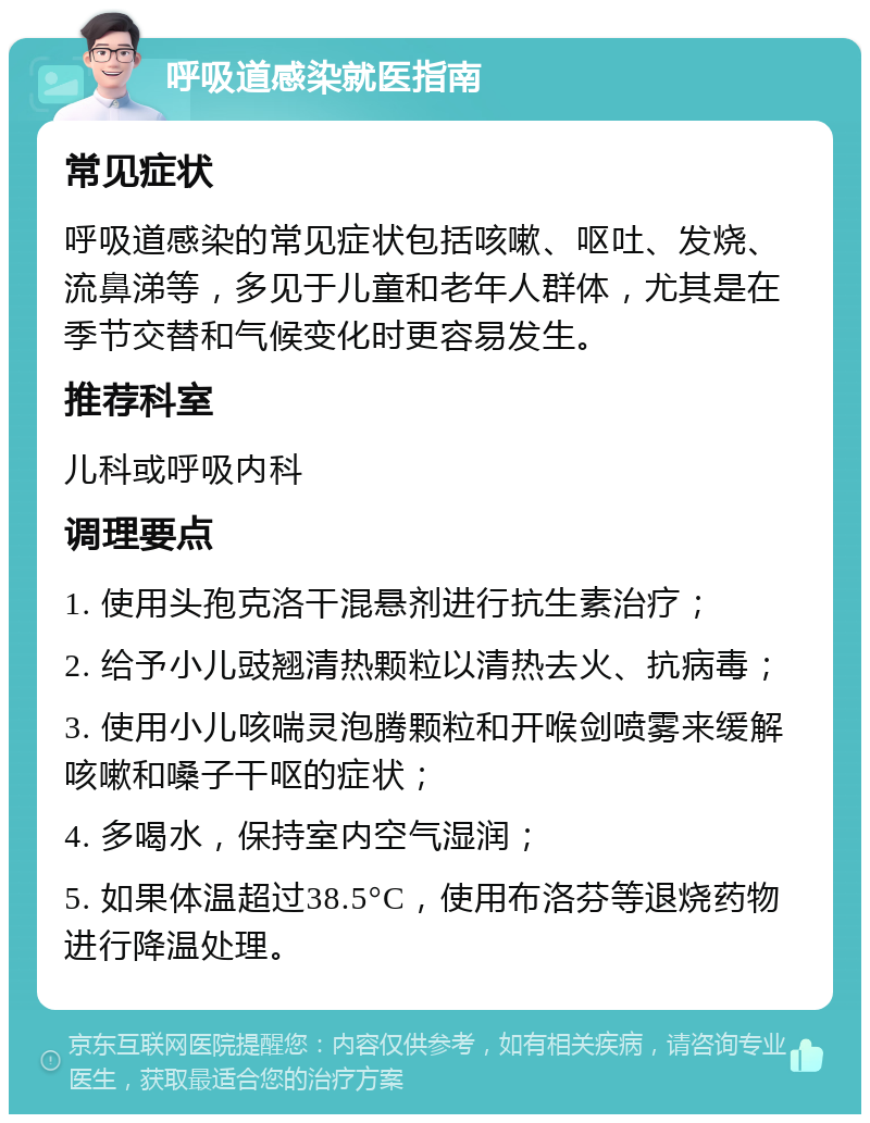 呼吸道感染就医指南 常见症状 呼吸道感染的常见症状包括咳嗽、呕吐、发烧、流鼻涕等，多见于儿童和老年人群体，尤其是在季节交替和气候变化时更容易发生。 推荐科室 儿科或呼吸内科 调理要点 1. 使用头孢克洛干混悬剂进行抗生素治疗； 2. 给予小儿豉翘清热颗粒以清热去火、抗病毒； 3. 使用小儿咳喘灵泡腾颗粒和开喉剑喷雾来缓解咳嗽和嗓子干呕的症状； 4. 多喝水，保持室内空气湿润； 5. 如果体温超过38.5°C，使用布洛芬等退烧药物进行降温处理。