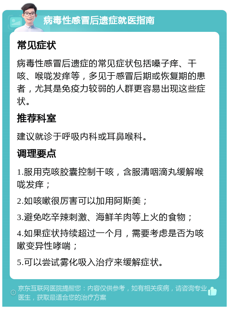 病毒性感冒后遗症就医指南 常见症状 病毒性感冒后遗症的常见症状包括嗓子痒、干咳、喉咙发痒等，多见于感冒后期或恢复期的患者，尤其是免疫力较弱的人群更容易出现这些症状。 推荐科室 建议就诊于呼吸内科或耳鼻喉科。 调理要点 1.服用克咳胶囊控制干咳，含服清咽滴丸缓解喉咙发痒； 2.如咳嗽很厉害可以加用阿斯美； 3.避免吃辛辣刺激、海鲜羊肉等上火的食物； 4.如果症状持续超过一个月，需要考虑是否为咳嗽变异性哮喘； 5.可以尝试雾化吸入治疗来缓解症状。