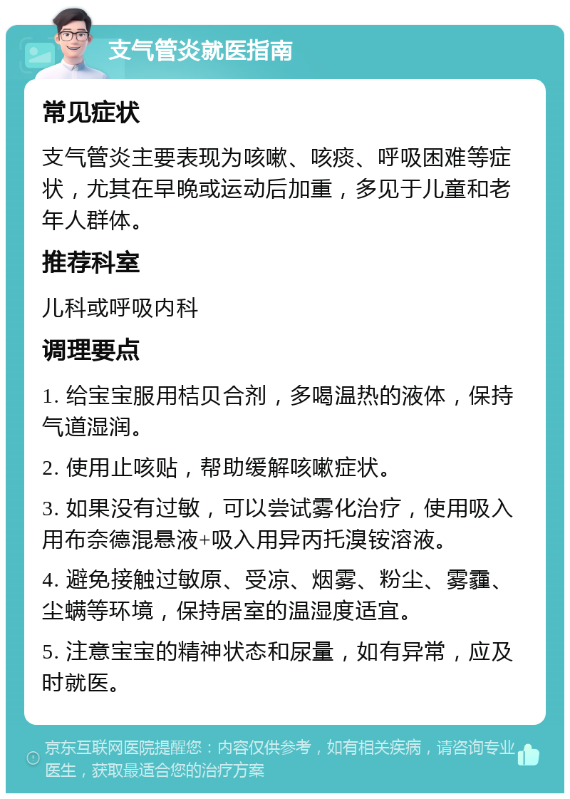 支气管炎就医指南 常见症状 支气管炎主要表现为咳嗽、咳痰、呼吸困难等症状，尤其在早晚或运动后加重，多见于儿童和老年人群体。 推荐科室 儿科或呼吸内科 调理要点 1. 给宝宝服用桔贝合剂，多喝温热的液体，保持气道湿润。 2. 使用止咳贴，帮助缓解咳嗽症状。 3. 如果没有过敏，可以尝试雾化治疗，使用吸入用布奈德混悬液+吸入用异丙托溴铵溶液。 4. 避免接触过敏原、受凉、烟雾、粉尘、雾霾、尘螨等环境，保持居室的温湿度适宜。 5. 注意宝宝的精神状态和尿量，如有异常，应及时就医。