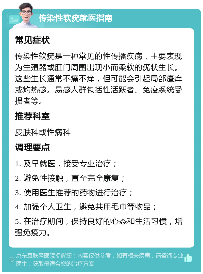 传染性软疣就医指南 常见症状 传染性软疣是一种常见的性传播疾病，主要表现为生殖器或肛门周围出现小而柔软的疣状生长。这些生长通常不痛不痒，但可能会引起局部瘙痒或灼热感。易感人群包括性活跃者、免疫系统受损者等。 推荐科室 皮肤科或性病科 调理要点 1. 及早就医，接受专业治疗； 2. 避免性接触，直至完全康复； 3. 使用医生推荐的药物进行治疗； 4. 加强个人卫生，避免共用毛巾等物品； 5. 在治疗期间，保持良好的心态和生活习惯，增强免疫力。