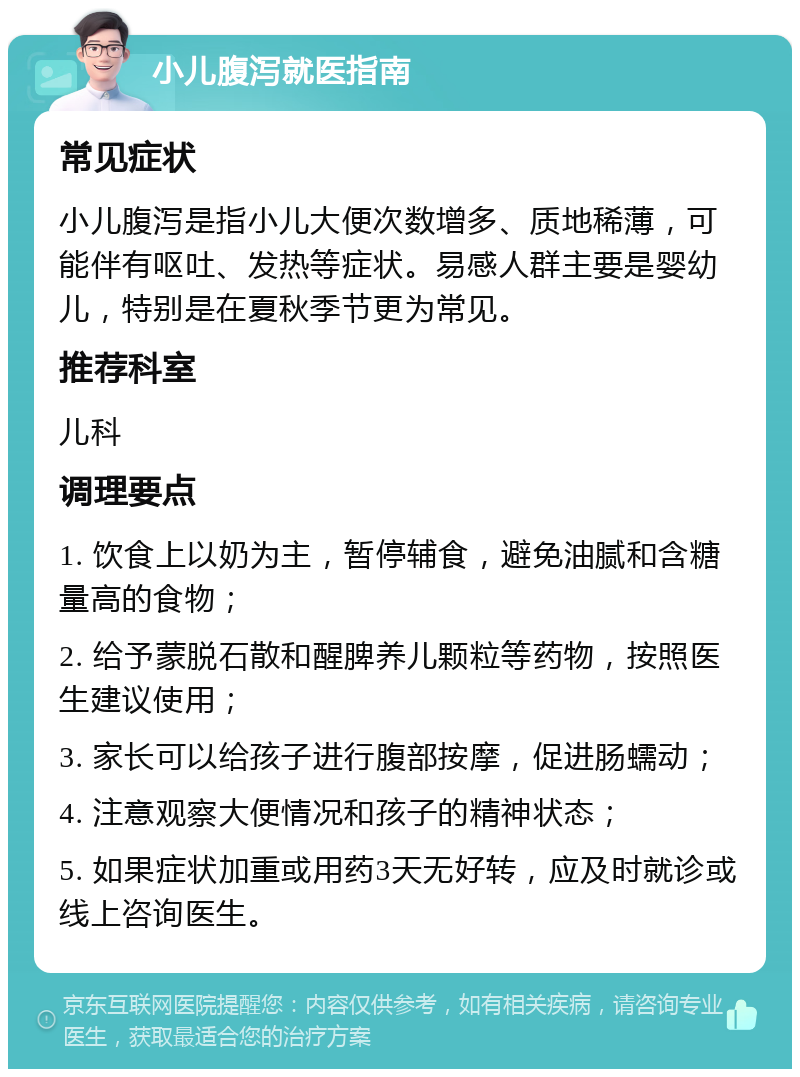 小儿腹泻就医指南 常见症状 小儿腹泻是指小儿大便次数增多、质地稀薄，可能伴有呕吐、发热等症状。易感人群主要是婴幼儿，特别是在夏秋季节更为常见。 推荐科室 儿科 调理要点 1. 饮食上以奶为主，暂停辅食，避免油腻和含糖量高的食物； 2. 给予蒙脱石散和醒脾养儿颗粒等药物，按照医生建议使用； 3. 家长可以给孩子进行腹部按摩，促进肠蠕动； 4. 注意观察大便情况和孩子的精神状态； 5. 如果症状加重或用药3天无好转，应及时就诊或线上咨询医生。