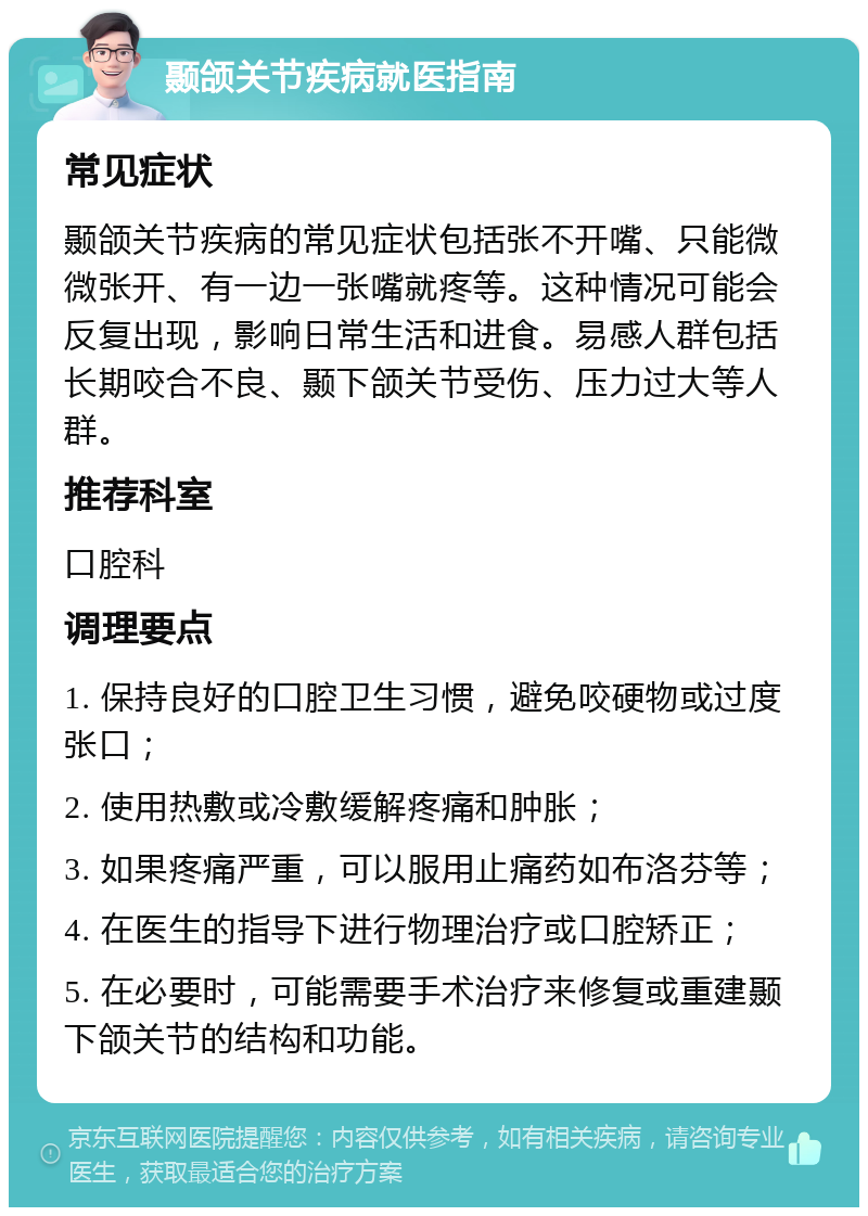 颞颌关节疾病就医指南 常见症状 颞颌关节疾病的常见症状包括张不开嘴、只能微微张开、有一边一张嘴就疼等。这种情况可能会反复出现，影响日常生活和进食。易感人群包括长期咬合不良、颞下颌关节受伤、压力过大等人群。 推荐科室 口腔科 调理要点 1. 保持良好的口腔卫生习惯，避免咬硬物或过度张口； 2. 使用热敷或冷敷缓解疼痛和肿胀； 3. 如果疼痛严重，可以服用止痛药如布洛芬等； 4. 在医生的指导下进行物理治疗或口腔矫正； 5. 在必要时，可能需要手术治疗来修复或重建颞下颌关节的结构和功能。