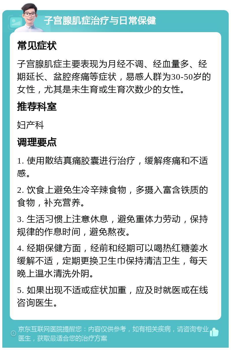 子宫腺肌症治疗与日常保健 常见症状 子宫腺肌症主要表现为月经不调、经血量多、经期延长、盆腔疼痛等症状，易感人群为30-50岁的女性，尤其是未生育或生育次数少的女性。 推荐科室 妇产科 调理要点 1. 使用散结真痛胶囊进行治疗，缓解疼痛和不适感。 2. 饮食上避免生冷辛辣食物，多摄入富含铁质的食物，补充营养。 3. 生活习惯上注意休息，避免重体力劳动，保持规律的作息时间，避免熬夜。 4. 经期保健方面，经前和经期可以喝热红糖姜水缓解不适，定期更换卫生巾保持清洁卫生，每天晚上温水清洗外阴。 5. 如果出现不适或症状加重，应及时就医或在线咨询医生。