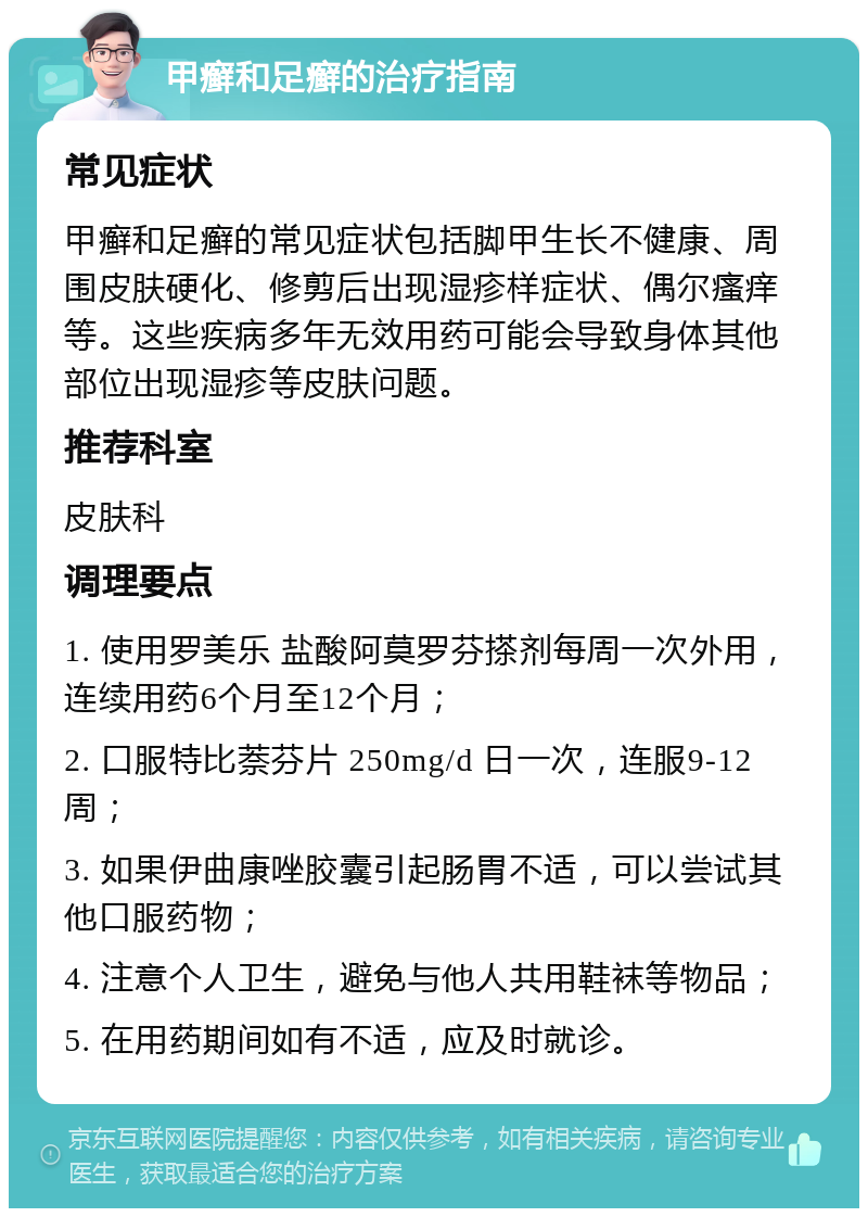 甲癣和足癣的治疗指南 常见症状 甲癣和足癣的常见症状包括脚甲生长不健康、周围皮肤硬化、修剪后出现湿疹样症状、偶尔瘙痒等。这些疾病多年无效用药可能会导致身体其他部位出现湿疹等皮肤问题。 推荐科室 皮肤科 调理要点 1. 使用罗美乐 盐酸阿莫罗芬搽剂每周一次外用，连续用药6个月至12个月； 2. 口服特比萘芬片 250mg/d 日一次，连服9-12周； 3. 如果伊曲康唑胶囊引起肠胃不适，可以尝试其他口服药物； 4. 注意个人卫生，避免与他人共用鞋袜等物品； 5. 在用药期间如有不适，应及时就诊。