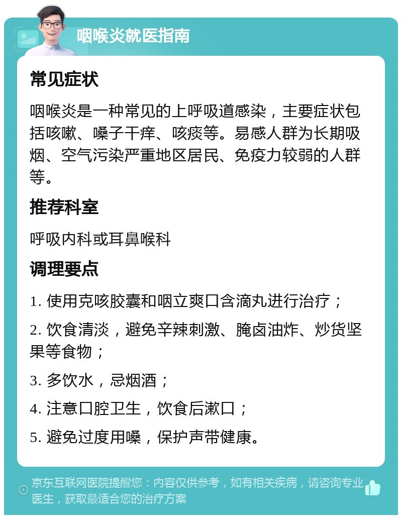 咽喉炎就医指南 常见症状 咽喉炎是一种常见的上呼吸道感染，主要症状包括咳嗽、嗓子干痒、咳痰等。易感人群为长期吸烟、空气污染严重地区居民、免疫力较弱的人群等。 推荐科室 呼吸内科或耳鼻喉科 调理要点 1. 使用克咳胶囊和咽立爽口含滴丸进行治疗； 2. 饮食清淡，避免辛辣刺激、腌卤油炸、炒货坚果等食物； 3. 多饮水，忌烟酒； 4. 注意口腔卫生，饮食后漱口； 5. 避免过度用嗓，保护声带健康。