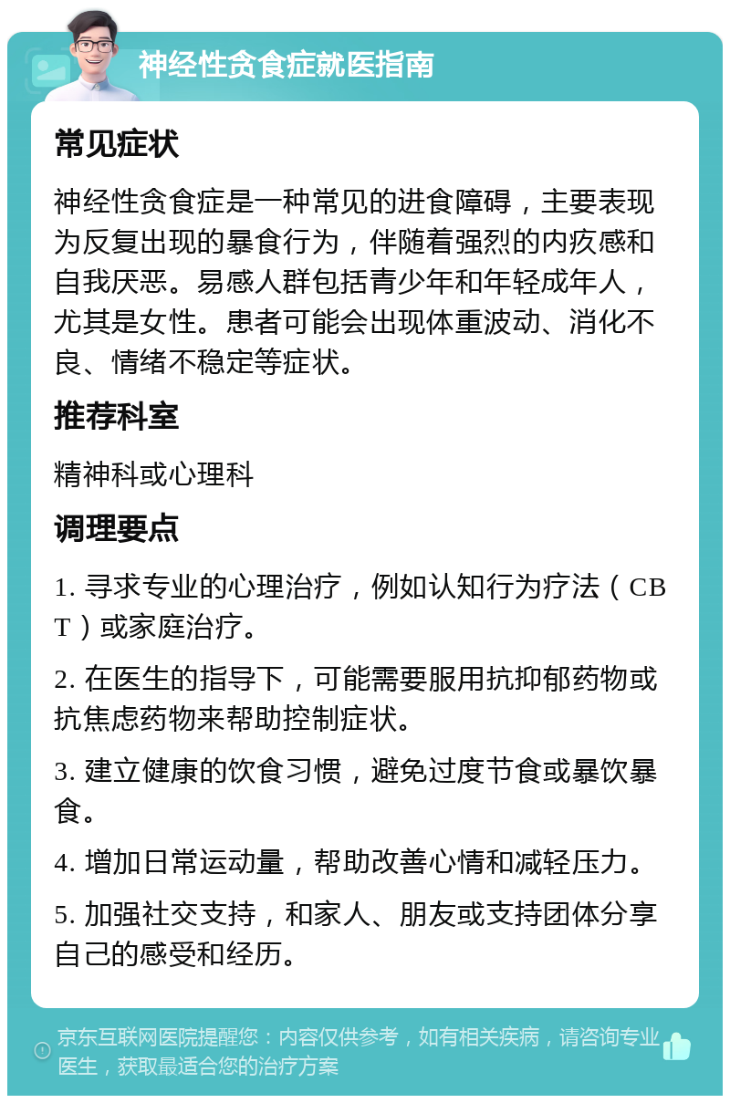 神经性贪食症就医指南 常见症状 神经性贪食症是一种常见的进食障碍，主要表现为反复出现的暴食行为，伴随着强烈的内疚感和自我厌恶。易感人群包括青少年和年轻成年人，尤其是女性。患者可能会出现体重波动、消化不良、情绪不稳定等症状。 推荐科室 精神科或心理科 调理要点 1. 寻求专业的心理治疗，例如认知行为疗法（CBT）或家庭治疗。 2. 在医生的指导下，可能需要服用抗抑郁药物或抗焦虑药物来帮助控制症状。 3. 建立健康的饮食习惯，避免过度节食或暴饮暴食。 4. 增加日常运动量，帮助改善心情和减轻压力。 5. 加强社交支持，和家人、朋友或支持团体分享自己的感受和经历。