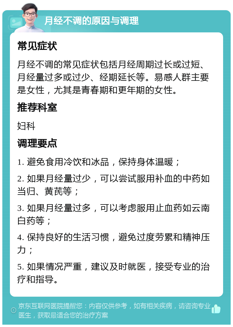 月经不调的原因与调理 常见症状 月经不调的常见症状包括月经周期过长或过短、月经量过多或过少、经期延长等。易感人群主要是女性，尤其是青春期和更年期的女性。 推荐科室 妇科 调理要点 1. 避免食用冷饮和冰品，保持身体温暖； 2. 如果月经量过少，可以尝试服用补血的中药如当归、黄芪等； 3. 如果月经量过多，可以考虑服用止血药如云南白药等； 4. 保持良好的生活习惯，避免过度劳累和精神压力； 5. 如果情况严重，建议及时就医，接受专业的治疗和指导。