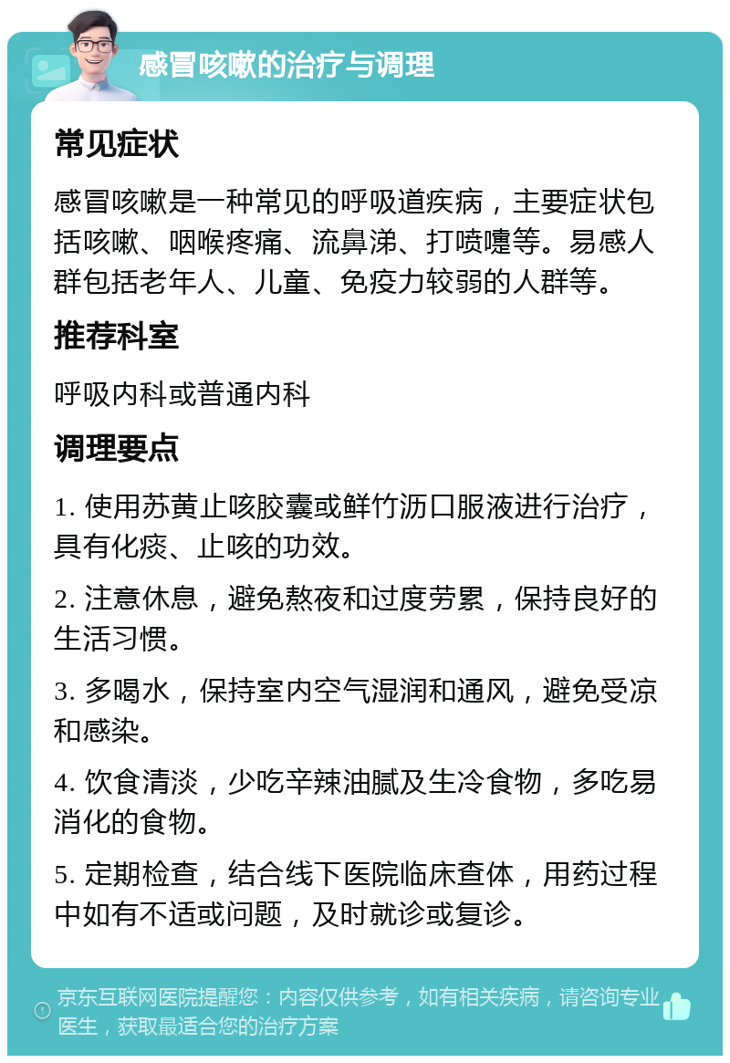 感冒咳嗽的治疗与调理 常见症状 感冒咳嗽是一种常见的呼吸道疾病，主要症状包括咳嗽、咽喉疼痛、流鼻涕、打喷嚏等。易感人群包括老年人、儿童、免疫力较弱的人群等。 推荐科室 呼吸内科或普通内科 调理要点 1. 使用苏黄止咳胶囊或鲜竹沥口服液进行治疗，具有化痰、止咳的功效。 2. 注意休息，避免熬夜和过度劳累，保持良好的生活习惯。 3. 多喝水，保持室内空气湿润和通风，避免受凉和感染。 4. 饮食清淡，少吃辛辣油腻及生冷食物，多吃易消化的食物。 5. 定期检查，结合线下医院临床查体，用药过程中如有不适或问题，及时就诊或复诊。