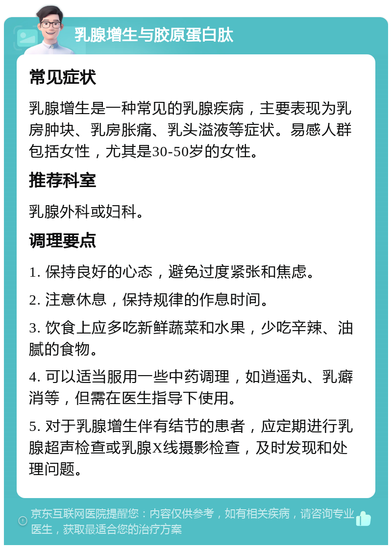 乳腺增生与胶原蛋白肽 常见症状 乳腺增生是一种常见的乳腺疾病，主要表现为乳房肿块、乳房胀痛、乳头溢液等症状。易感人群包括女性，尤其是30-50岁的女性。 推荐科室 乳腺外科或妇科。 调理要点 1. 保持良好的心态，避免过度紧张和焦虑。 2. 注意休息，保持规律的作息时间。 3. 饮食上应多吃新鲜蔬菜和水果，少吃辛辣、油腻的食物。 4. 可以适当服用一些中药调理，如逍遥丸、乳癖消等，但需在医生指导下使用。 5. 对于乳腺增生伴有结节的患者，应定期进行乳腺超声检查或乳腺X线摄影检查，及时发现和处理问题。